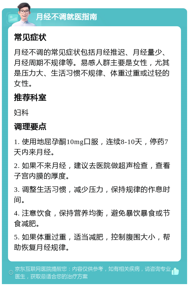 月经不调就医指南 常见症状 月经不调的常见症状包括月经推迟、月经量少、月经周期不规律等。易感人群主要是女性，尤其是压力大、生活习惯不规律、体重过重或过轻的女性。 推荐科室 妇科 调理要点 1. 使用地屈孕酮10mg口服，连续8-10天，停药7天内来月经。 2. 如果不来月经，建议去医院做超声检查，查看子宫内膜的厚度。 3. 调整生活习惯，减少压力，保持规律的作息时间。 4. 注意饮食，保持营养均衡，避免暴饮暴食或节食减肥。 5. 如果体重过重，适当减肥，控制腹围大小，帮助恢复月经规律。