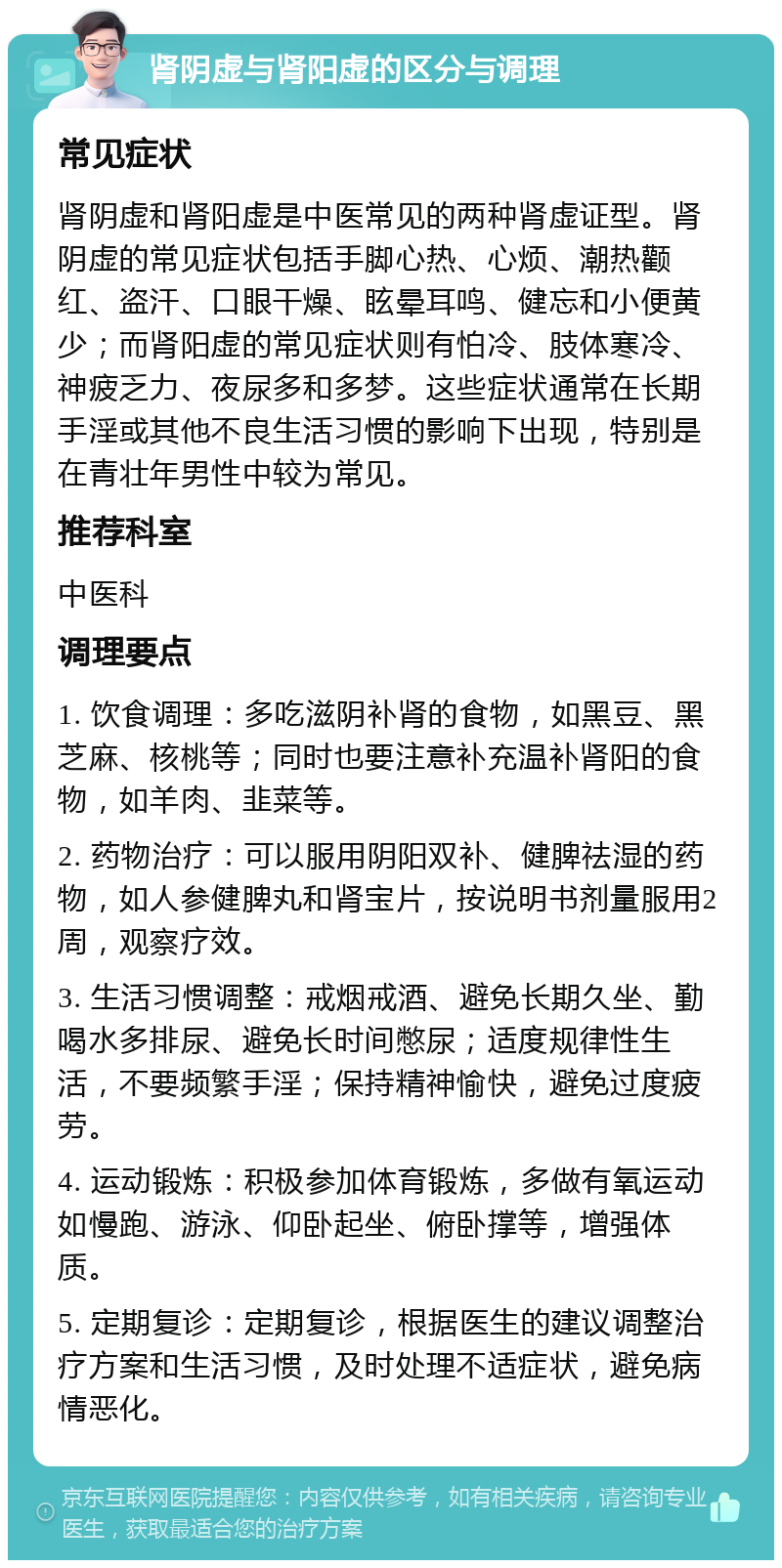 肾阴虚与肾阳虚的区分与调理 常见症状 肾阴虚和肾阳虚是中医常见的两种肾虚证型。肾阴虚的常见症状包括手脚心热、心烦、潮热颧红、盗汗、口眼干燥、眩晕耳鸣、健忘和小便黄少；而肾阳虚的常见症状则有怕冷、肢体寒冷、神疲乏力、夜尿多和多梦。这些症状通常在长期手淫或其他不良生活习惯的影响下出现，特别是在青壮年男性中较为常见。 推荐科室 中医科 调理要点 1. 饮食调理：多吃滋阴补肾的食物，如黑豆、黑芝麻、核桃等；同时也要注意补充温补肾阳的食物，如羊肉、韭菜等。 2. 药物治疗：可以服用阴阳双补、健脾祛湿的药物，如人参健脾丸和肾宝片，按说明书剂量服用2周，观察疗效。 3. 生活习惯调整：戒烟戒酒、避免长期久坐、勤喝水多排尿、避免长时间憋尿；适度规律性生活，不要频繁手淫；保持精神愉快，避免过度疲劳。 4. 运动锻炼：积极参加体育锻炼，多做有氧运动如慢跑、游泳、仰卧起坐、俯卧撑等，增强体质。 5. 定期复诊：定期复诊，根据医生的建议调整治疗方案和生活习惯，及时处理不适症状，避免病情恶化。