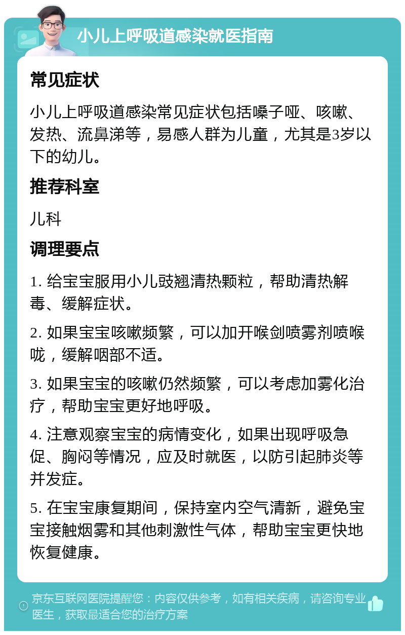 小儿上呼吸道感染就医指南 常见症状 小儿上呼吸道感染常见症状包括嗓子哑、咳嗽、发热、流鼻涕等，易感人群为儿童，尤其是3岁以下的幼儿。 推荐科室 儿科 调理要点 1. 给宝宝服用小儿豉翘清热颗粒，帮助清热解毒、缓解症状。 2. 如果宝宝咳嗽频繁，可以加开喉剑喷雾剂喷喉咙，缓解咽部不适。 3. 如果宝宝的咳嗽仍然频繁，可以考虑加雾化治疗，帮助宝宝更好地呼吸。 4. 注意观察宝宝的病情变化，如果出现呼吸急促、胸闷等情况，应及时就医，以防引起肺炎等并发症。 5. 在宝宝康复期间，保持室内空气清新，避免宝宝接触烟雾和其他刺激性气体，帮助宝宝更快地恢复健康。