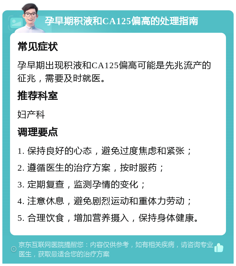 孕早期积液和CA125偏高的处理指南 常见症状 孕早期出现积液和CA125偏高可能是先兆流产的征兆，需要及时就医。 推荐科室 妇产科 调理要点 1. 保持良好的心态，避免过度焦虑和紧张； 2. 遵循医生的治疗方案，按时服药； 3. 定期复查，监测孕情的变化； 4. 注意休息，避免剧烈运动和重体力劳动； 5. 合理饮食，增加营养摄入，保持身体健康。