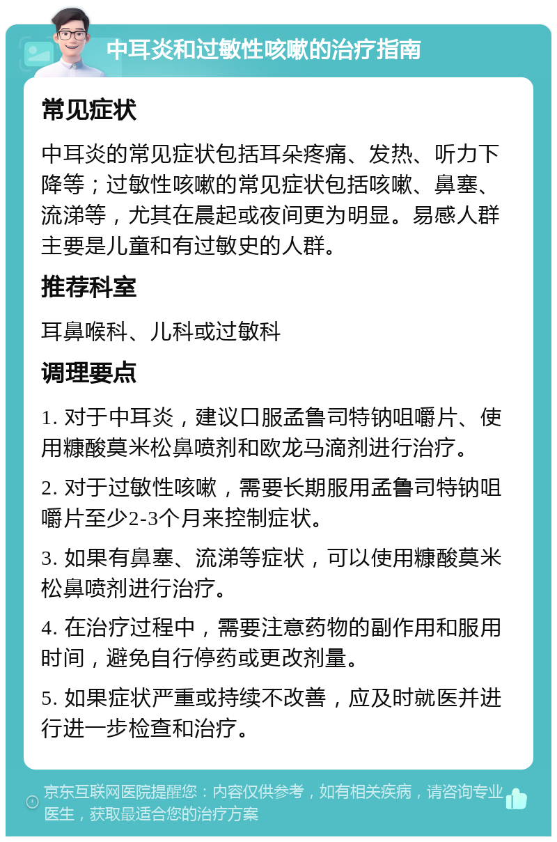 中耳炎和过敏性咳嗽的治疗指南 常见症状 中耳炎的常见症状包括耳朵疼痛、发热、听力下降等；过敏性咳嗽的常见症状包括咳嗽、鼻塞、流涕等，尤其在晨起或夜间更为明显。易感人群主要是儿童和有过敏史的人群。 推荐科室 耳鼻喉科、儿科或过敏科 调理要点 1. 对于中耳炎，建议口服孟鲁司特钠咀嚼片、使用糠酸莫米松鼻喷剂和欧龙马滴剂进行治疗。 2. 对于过敏性咳嗽，需要长期服用孟鲁司特钠咀嚼片至少2-3个月来控制症状。 3. 如果有鼻塞、流涕等症状，可以使用糠酸莫米松鼻喷剂进行治疗。 4. 在治疗过程中，需要注意药物的副作用和服用时间，避免自行停药或更改剂量。 5. 如果症状严重或持续不改善，应及时就医并进行进一步检查和治疗。