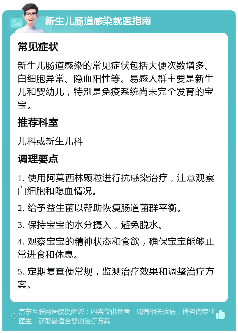 新生儿肠道感染就医指南 常见症状 新生儿肠道感染的常见症状包括大便次数增多、白细胞异常、隐血阳性等。易感人群主要是新生儿和婴幼儿，特别是免疫系统尚未完全发育的宝宝。 推荐科室 儿科或新生儿科 调理要点 1. 使用阿莫西林颗粒进行抗感染治疗，注意观察白细胞和隐血情况。 2. 给予益生菌以帮助恢复肠道菌群平衡。 3. 保持宝宝的水分摄入，避免脱水。 4. 观察宝宝的精神状态和食欲，确保宝宝能够正常进食和休息。 5. 定期复查便常规，监测治疗效果和调整治疗方案。