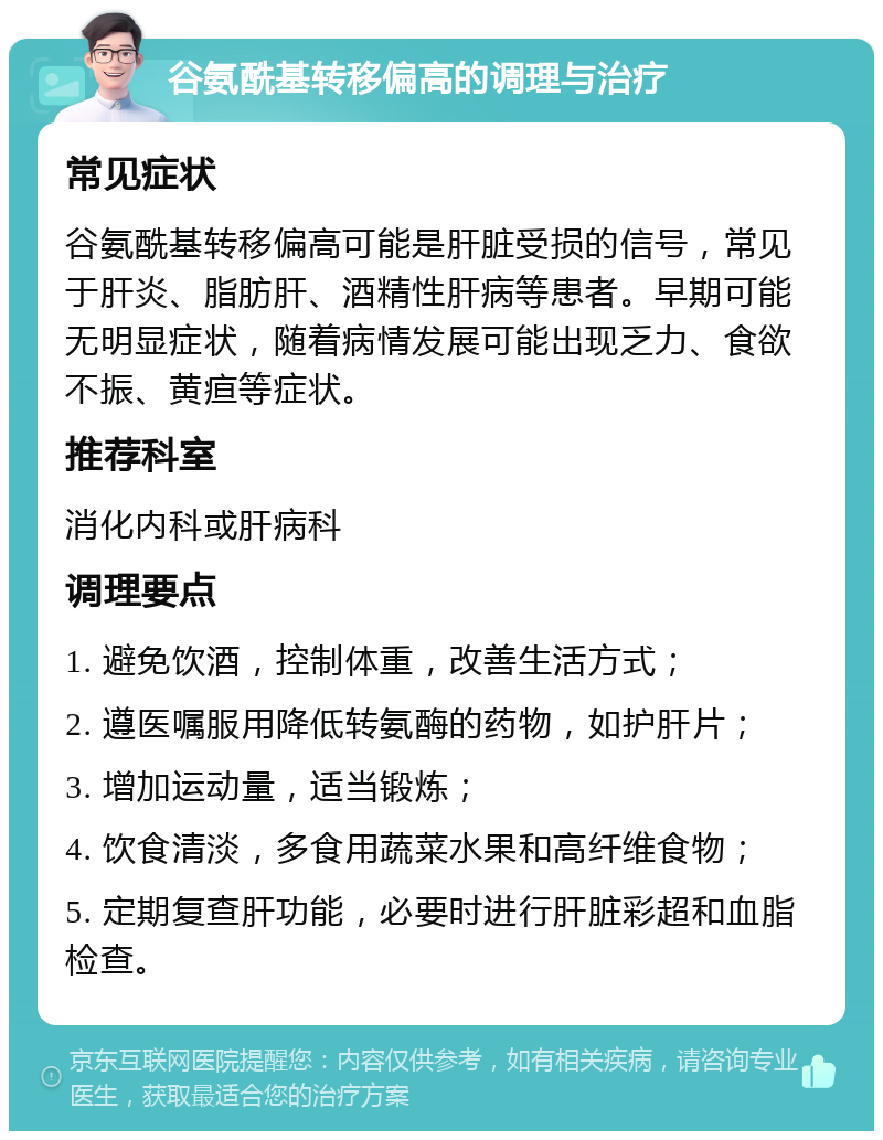 谷氨酰基转移偏高的调理与治疗 常见症状 谷氨酰基转移偏高可能是肝脏受损的信号，常见于肝炎、脂肪肝、酒精性肝病等患者。早期可能无明显症状，随着病情发展可能出现乏力、食欲不振、黄疸等症状。 推荐科室 消化内科或肝病科 调理要点 1. 避免饮酒，控制体重，改善生活方式； 2. 遵医嘱服用降低转氨酶的药物，如护肝片； 3. 增加运动量，适当锻炼； 4. 饮食清淡，多食用蔬菜水果和高纤维食物； 5. 定期复查肝功能，必要时进行肝脏彩超和血脂检查。