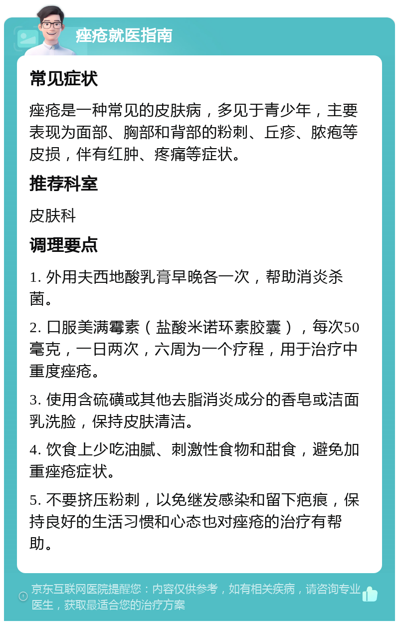 痤疮就医指南 常见症状 痤疮是一种常见的皮肤病，多见于青少年，主要表现为面部、胸部和背部的粉刺、丘疹、脓疱等皮损，伴有红肿、疼痛等症状。 推荐科室 皮肤科 调理要点 1. 外用夫西地酸乳膏早晚各一次，帮助消炎杀菌。 2. 口服美满霉素（盐酸米诺环素胶囊），每次50毫克，一日两次，六周为一个疗程，用于治疗中重度痤疮。 3. 使用含硫磺或其他去脂消炎成分的香皂或洁面乳洗脸，保持皮肤清洁。 4. 饮食上少吃油腻、刺激性食物和甜食，避免加重痤疮症状。 5. 不要挤压粉刺，以免继发感染和留下疤痕，保持良好的生活习惯和心态也对痤疮的治疗有帮助。