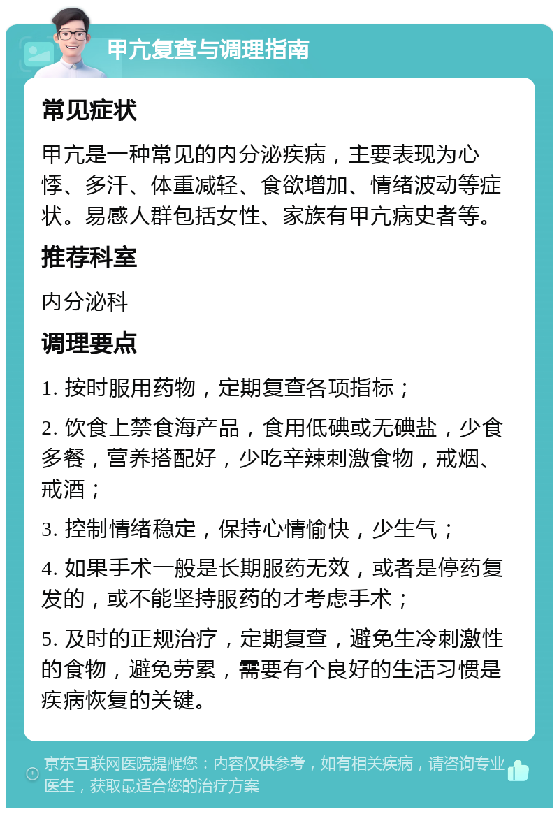 甲亢复查与调理指南 常见症状 甲亢是一种常见的内分泌疾病，主要表现为心悸、多汗、体重减轻、食欲增加、情绪波动等症状。易感人群包括女性、家族有甲亢病史者等。 推荐科室 内分泌科 调理要点 1. 按时服用药物，定期复查各项指标； 2. 饮食上禁食海产品，食用低碘或无碘盐，少食多餐，营养搭配好，少吃辛辣刺激食物，戒烟、戒酒； 3. 控制情绪稳定，保持心情愉快，少生气； 4. 如果手术一般是长期服药无效，或者是停药复发的，或不能坚持服药的才考虑手术； 5. 及时的正规治疗，定期复查，避免生冷刺激性的食物，避免劳累，需要有个良好的生活习惯是疾病恢复的关键。