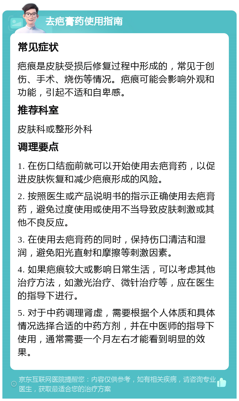 去疤膏药使用指南 常见症状 疤痕是皮肤受损后修复过程中形成的，常见于创伤、手术、烧伤等情况。疤痕可能会影响外观和功能，引起不适和自卑感。 推荐科室 皮肤科或整形外科 调理要点 1. 在伤口结痂前就可以开始使用去疤膏药，以促进皮肤恢复和减少疤痕形成的风险。 2. 按照医生或产品说明书的指示正确使用去疤膏药，避免过度使用或使用不当导致皮肤刺激或其他不良反应。 3. 在使用去疤膏药的同时，保持伤口清洁和湿润，避免阳光直射和摩擦等刺激因素。 4. 如果疤痕较大或影响日常生活，可以考虑其他治疗方法，如激光治疗、微针治疗等，应在医生的指导下进行。 5. 对于中药调理肾虚，需要根据个人体质和具体情况选择合适的中药方剂，并在中医师的指导下使用，通常需要一个月左右才能看到明显的效果。