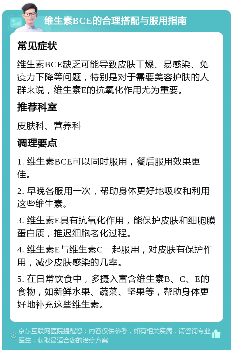 维生素BCE的合理搭配与服用指南 常见症状 维生素BCE缺乏可能导致皮肤干燥、易感染、免疫力下降等问题，特别是对于需要美容护肤的人群来说，维生素E的抗氧化作用尤为重要。 推荐科室 皮肤科、营养科 调理要点 1. 维生素BCE可以同时服用，餐后服用效果更佳。 2. 早晚各服用一次，帮助身体更好地吸收和利用这些维生素。 3. 维生素E具有抗氧化作用，能保护皮肤和细胞膜蛋白质，推迟细胞老化过程。 4. 维生素E与维生素C一起服用，对皮肤有保护作用，减少皮肤感染的几率。 5. 在日常饮食中，多摄入富含维生素B、C、E的食物，如新鲜水果、蔬菜、坚果等，帮助身体更好地补充这些维生素。