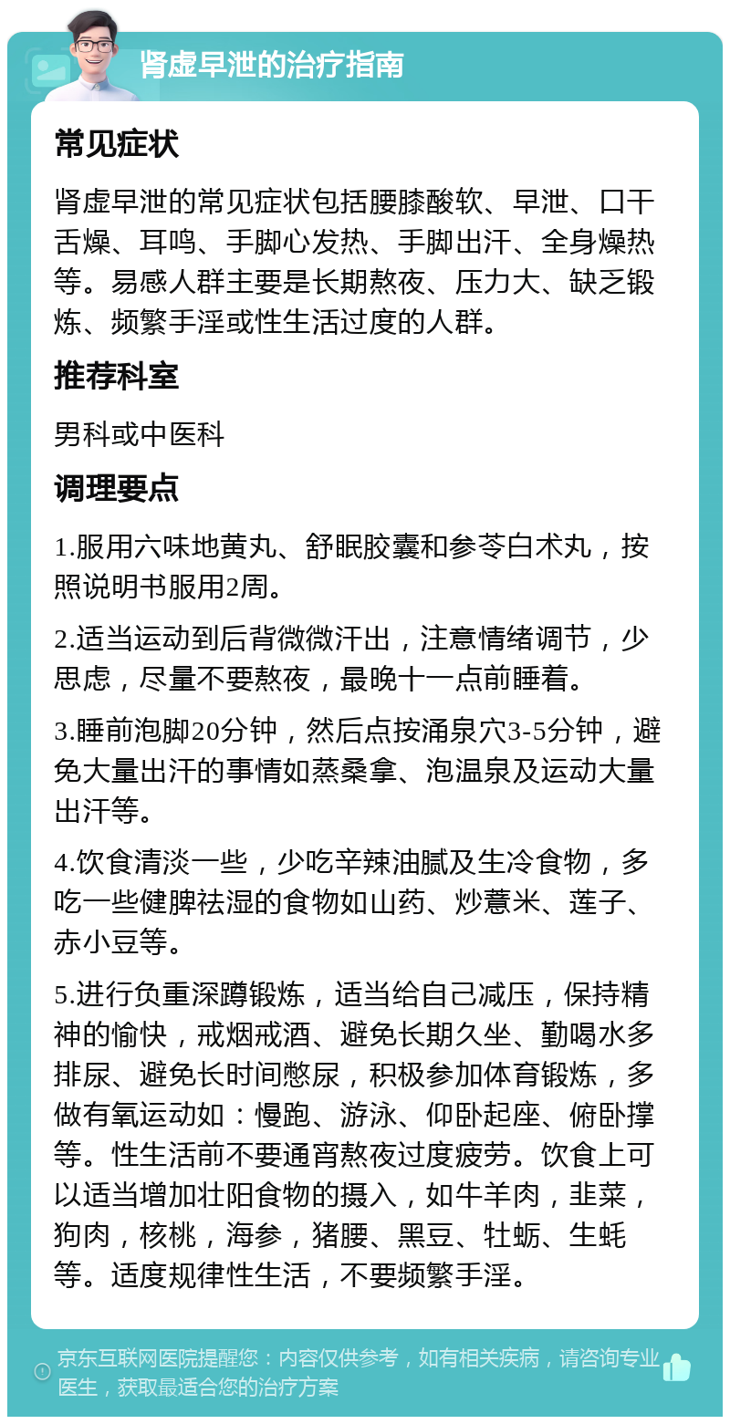 肾虚早泄的治疗指南 常见症状 肾虚早泄的常见症状包括腰膝酸软、早泄、口干舌燥、耳鸣、手脚心发热、手脚出汗、全身燥热等。易感人群主要是长期熬夜、压力大、缺乏锻炼、频繁手淫或性生活过度的人群。 推荐科室 男科或中医科 调理要点 1.服用六味地黄丸、舒眠胶囊和参苓白术丸，按照说明书服用2周。 2.适当运动到后背微微汗出，注意情绪调节，少思虑，尽量不要熬夜，最晚十一点前睡着。 3.睡前泡脚20分钟，然后点按涌泉穴3-5分钟，避免大量出汗的事情如蒸桑拿、泡温泉及运动大量出汗等。 4.饮食清淡一些，少吃辛辣油腻及生冷食物，多吃一些健脾祛湿的食物如山药、炒薏米、莲子、赤小豆等。 5.进行负重深蹲锻炼，适当给自己减压，保持精神的愉快，戒烟戒酒、避免长期久坐、勤喝水多排尿、避免长时间憋尿，积极参加体育锻炼，多做有氧运动如：慢跑、游泳、仰卧起座、俯卧撑等。性生活前不要通宵熬夜过度疲劳。饮食上可以适当增加壮阳食物的摄入，如牛羊肉，韭菜，狗肉，核桃，海参，猪腰、黑豆、牡蛎、生蚝等。适度规律性生活，不要频繁手淫。