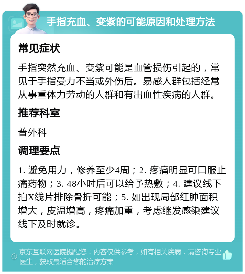 手指充血、变紫的可能原因和处理方法 常见症状 手指突然充血、变紫可能是血管损伤引起的，常见于手指受力不当或外伤后。易感人群包括经常从事重体力劳动的人群和有出血性疾病的人群。 推荐科室 普外科 调理要点 1. 避免用力，修养至少4周；2. 疼痛明显可口服止痛药物；3. 48小时后可以给予热敷；4. 建议线下拍X线片排除骨折可能；5. 如出现局部红肿面积增大，皮温增高，疼痛加重，考虑继发感染建议线下及时就诊。