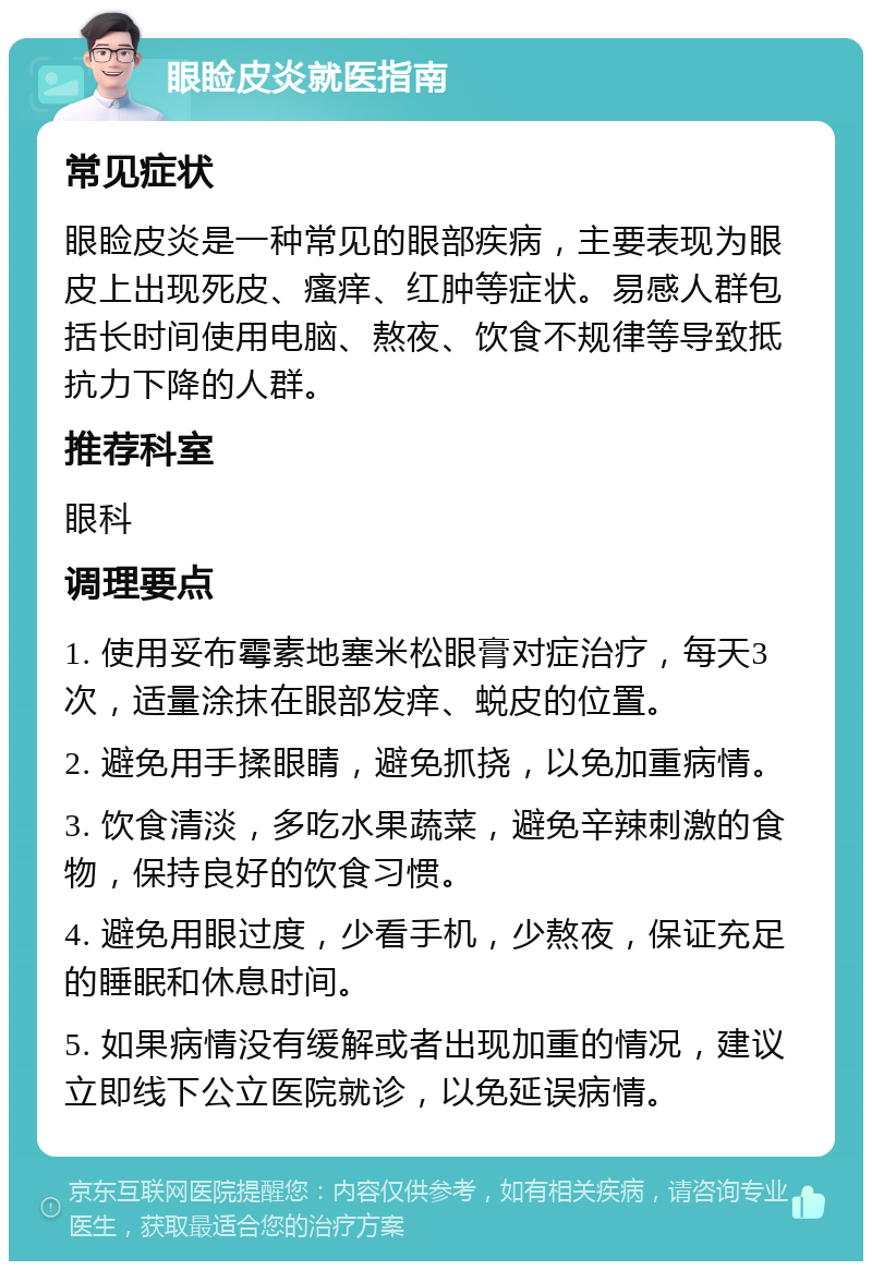 眼睑皮炎就医指南 常见症状 眼睑皮炎是一种常见的眼部疾病，主要表现为眼皮上出现死皮、瘙痒、红肿等症状。易感人群包括长时间使用电脑、熬夜、饮食不规律等导致抵抗力下降的人群。 推荐科室 眼科 调理要点 1. 使用妥布霉素地塞米松眼膏对症治疗，每天3次，适量涂抹在眼部发痒、蜕皮的位置。 2. 避免用手揉眼睛，避免抓挠，以免加重病情。 3. 饮食清淡，多吃水果蔬菜，避免辛辣刺激的食物，保持良好的饮食习惯。 4. 避免用眼过度，少看手机，少熬夜，保证充足的睡眠和休息时间。 5. 如果病情没有缓解或者出现加重的情况，建议立即线下公立医院就诊，以免延误病情。