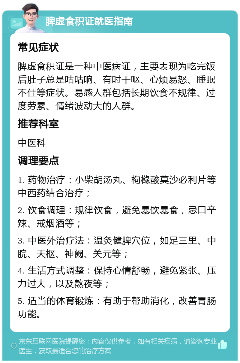 脾虚食积证就医指南 常见症状 脾虚食积证是一种中医病证，主要表现为吃完饭后肚子总是咕咕响、有时干呕、心烦易怒、睡眠不佳等症状。易感人群包括长期饮食不规律、过度劳累、情绪波动大的人群。 推荐科室 中医科 调理要点 1. 药物治疗：小柴胡汤丸、枸橼酸莫沙必利片等中西药结合治疗； 2. 饮食调理：规律饮食，避免暴饮暴食，忌口辛辣、戒烟酒等； 3. 中医外治疗法：温灸健脾穴位，如足三里、中脘、天枢、神阙、关元等； 4. 生活方式调整：保持心情舒畅，避免紧张、压力过大，以及熬夜等； 5. 适当的体育锻炼：有助于帮助消化，改善胃肠功能。