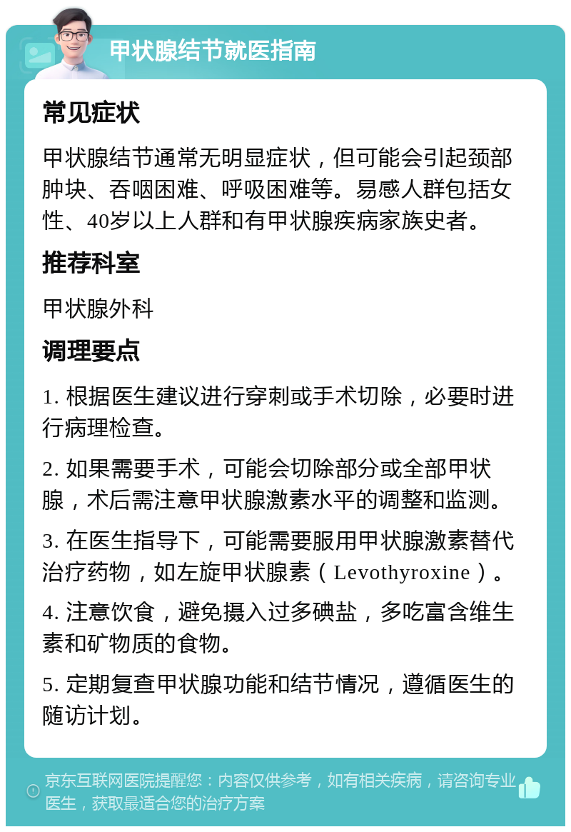 甲状腺结节就医指南 常见症状 甲状腺结节通常无明显症状，但可能会引起颈部肿块、吞咽困难、呼吸困难等。易感人群包括女性、40岁以上人群和有甲状腺疾病家族史者。 推荐科室 甲状腺外科 调理要点 1. 根据医生建议进行穿刺或手术切除，必要时进行病理检查。 2. 如果需要手术，可能会切除部分或全部甲状腺，术后需注意甲状腺激素水平的调整和监测。 3. 在医生指导下，可能需要服用甲状腺激素替代治疗药物，如左旋甲状腺素（Levothyroxine）。 4. 注意饮食，避免摄入过多碘盐，多吃富含维生素和矿物质的食物。 5. 定期复查甲状腺功能和结节情况，遵循医生的随访计划。