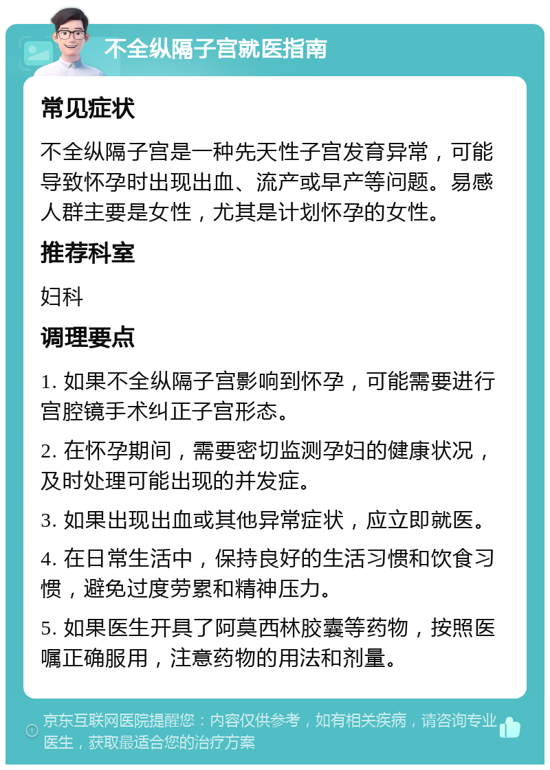 不全纵隔子宫就医指南 常见症状 不全纵隔子宫是一种先天性子宫发育异常，可能导致怀孕时出现出血、流产或早产等问题。易感人群主要是女性，尤其是计划怀孕的女性。 推荐科室 妇科 调理要点 1. 如果不全纵隔子宫影响到怀孕，可能需要进行宫腔镜手术纠正子宫形态。 2. 在怀孕期间，需要密切监测孕妇的健康状况，及时处理可能出现的并发症。 3. 如果出现出血或其他异常症状，应立即就医。 4. 在日常生活中，保持良好的生活习惯和饮食习惯，避免过度劳累和精神压力。 5. 如果医生开具了阿莫西林胶囊等药物，按照医嘱正确服用，注意药物的用法和剂量。