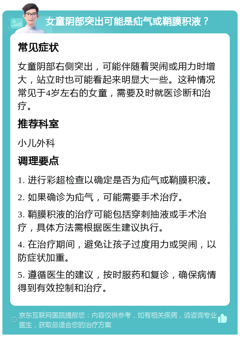 女童阴部突出可能是疝气或鞘膜积液？ 常见症状 女童阴部右侧突出，可能伴随着哭闹或用力时增大，站立时也可能看起来明显大一些。这种情况常见于4岁左右的女童，需要及时就医诊断和治疗。 推荐科室 小儿外科 调理要点 1. 进行彩超检查以确定是否为疝气或鞘膜积液。 2. 如果确诊为疝气，可能需要手术治疗。 3. 鞘膜积液的治疗可能包括穿刺抽液或手术治疗，具体方法需根据医生建议执行。 4. 在治疗期间，避免让孩子过度用力或哭闹，以防症状加重。 5. 遵循医生的建议，按时服药和复诊，确保病情得到有效控制和治疗。