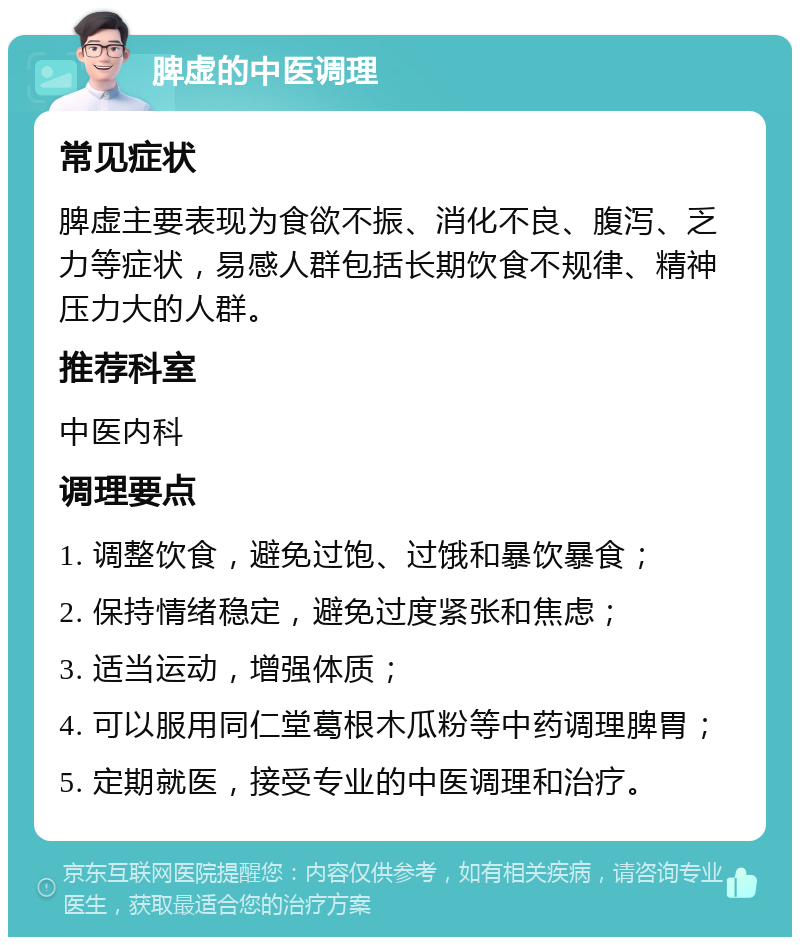 脾虚的中医调理 常见症状 脾虚主要表现为食欲不振、消化不良、腹泻、乏力等症状，易感人群包括长期饮食不规律、精神压力大的人群。 推荐科室 中医内科 调理要点 1. 调整饮食，避免过饱、过饿和暴饮暴食； 2. 保持情绪稳定，避免过度紧张和焦虑； 3. 适当运动，增强体质； 4. 可以服用同仁堂葛根木瓜粉等中药调理脾胃； 5. 定期就医，接受专业的中医调理和治疗。