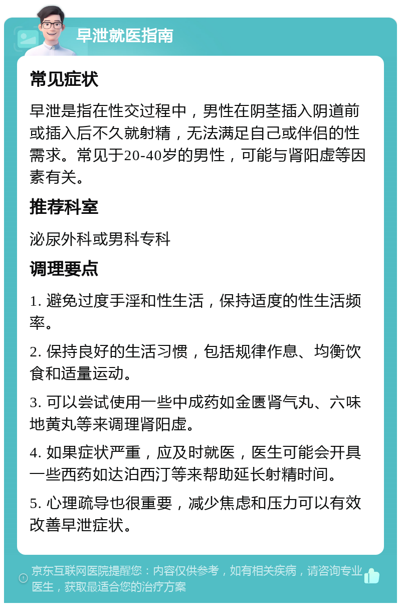 早泄就医指南 常见症状 早泄是指在性交过程中，男性在阴茎插入阴道前或插入后不久就射精，无法满足自己或伴侣的性需求。常见于20-40岁的男性，可能与肾阳虚等因素有关。 推荐科室 泌尿外科或男科专科 调理要点 1. 避免过度手淫和性生活，保持适度的性生活频率。 2. 保持良好的生活习惯，包括规律作息、均衡饮食和适量运动。 3. 可以尝试使用一些中成药如金匮肾气丸、六味地黄丸等来调理肾阳虚。 4. 如果症状严重，应及时就医，医生可能会开具一些西药如达泊西汀等来帮助延长射精时间。 5. 心理疏导也很重要，减少焦虑和压力可以有效改善早泄症状。