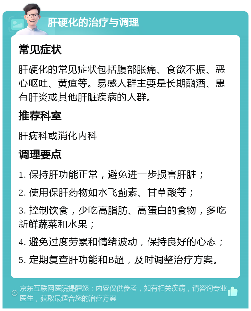 肝硬化的治疗与调理 常见症状 肝硬化的常见症状包括腹部胀痛、食欲不振、恶心呕吐、黄疸等。易感人群主要是长期酗酒、患有肝炎或其他肝脏疾病的人群。 推荐科室 肝病科或消化内科 调理要点 1. 保持肝功能正常，避免进一步损害肝脏； 2. 使用保肝药物如水飞蓟素、甘草酸等； 3. 控制饮食，少吃高脂肪、高蛋白的食物，多吃新鲜蔬菜和水果； 4. 避免过度劳累和情绪波动，保持良好的心态； 5. 定期复查肝功能和B超，及时调整治疗方案。