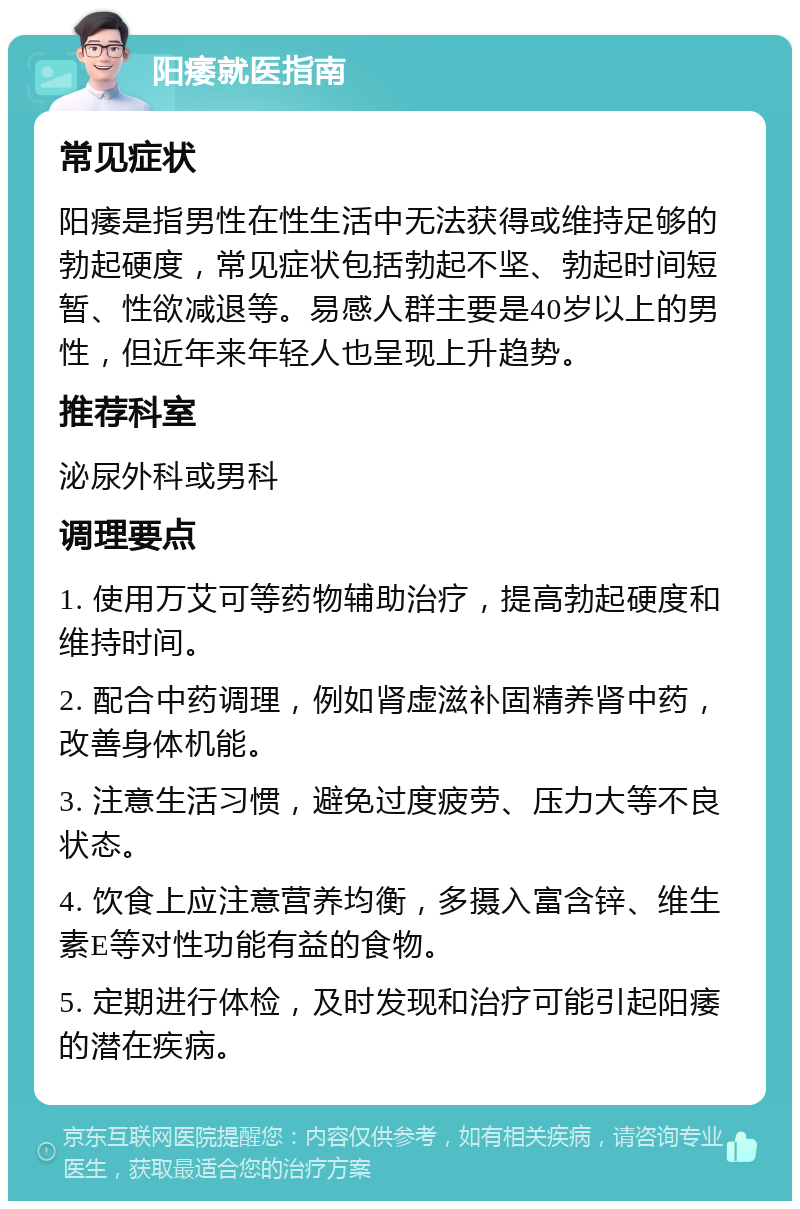 阳痿就医指南 常见症状 阳痿是指男性在性生活中无法获得或维持足够的勃起硬度，常见症状包括勃起不坚、勃起时间短暂、性欲减退等。易感人群主要是40岁以上的男性，但近年来年轻人也呈现上升趋势。 推荐科室 泌尿外科或男科 调理要点 1. 使用万艾可等药物辅助治疗，提高勃起硬度和维持时间。 2. 配合中药调理，例如肾虚滋补固精养肾中药，改善身体机能。 3. 注意生活习惯，避免过度疲劳、压力大等不良状态。 4. 饮食上应注意营养均衡，多摄入富含锌、维生素E等对性功能有益的食物。 5. 定期进行体检，及时发现和治疗可能引起阳痿的潜在疾病。