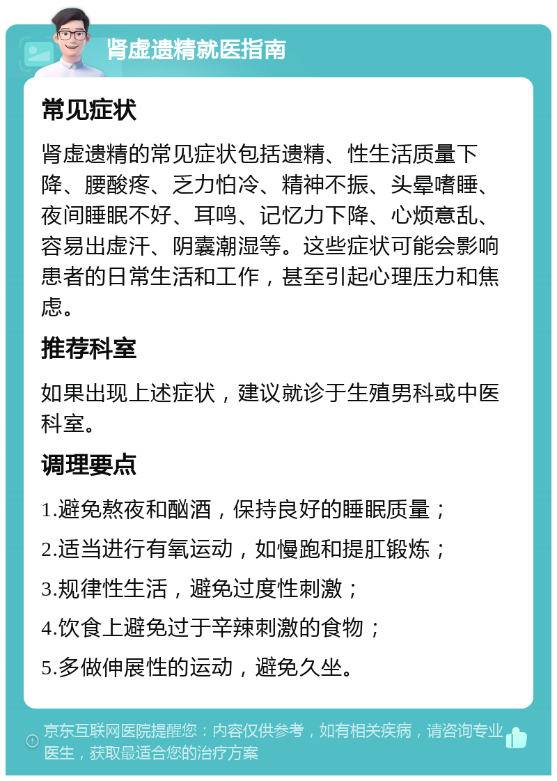 肾虚遗精就医指南 常见症状 肾虚遗精的常见症状包括遗精、性生活质量下降、腰酸疼、乏力怕冷、精神不振、头晕嗜睡、夜间睡眠不好、耳鸣、记忆力下降、心烦意乱、容易出虚汗、阴囊潮湿等。这些症状可能会影响患者的日常生活和工作，甚至引起心理压力和焦虑。 推荐科室 如果出现上述症状，建议就诊于生殖男科或中医科室。 调理要点 1.避免熬夜和酗酒，保持良好的睡眠质量； 2.适当进行有氧运动，如慢跑和提肛锻炼； 3.规律性生活，避免过度性刺激； 4.饮食上避免过于辛辣刺激的食物； 5.多做伸展性的运动，避免久坐。