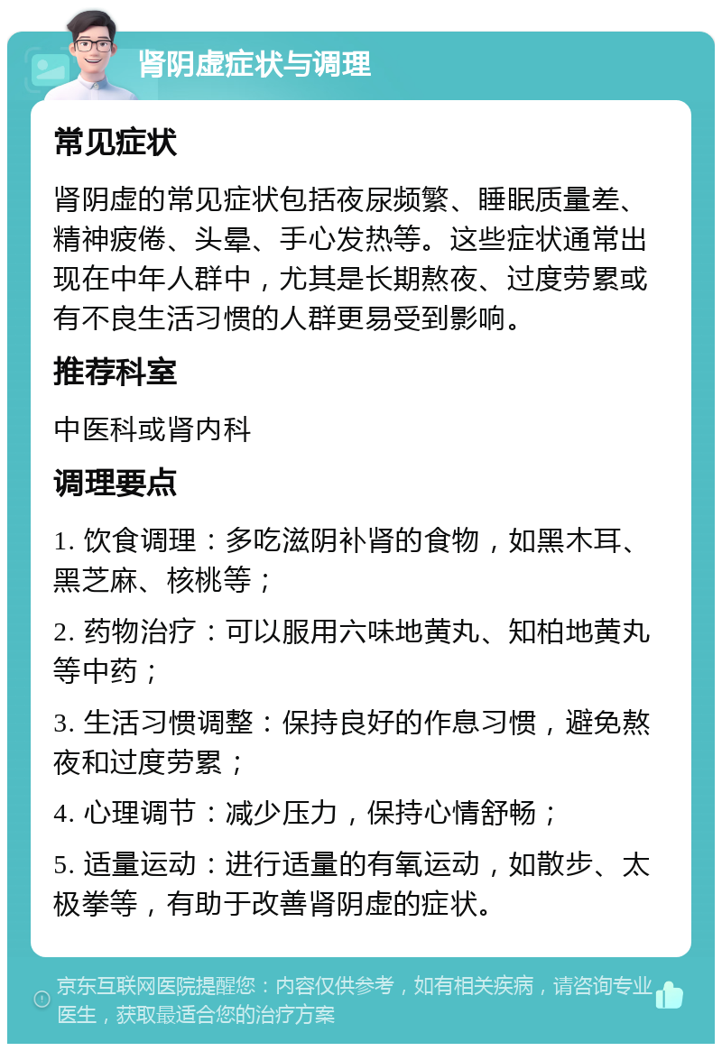 肾阴虚症状与调理 常见症状 肾阴虚的常见症状包括夜尿频繁、睡眠质量差、精神疲倦、头晕、手心发热等。这些症状通常出现在中年人群中，尤其是长期熬夜、过度劳累或有不良生活习惯的人群更易受到影响。 推荐科室 中医科或肾内科 调理要点 1. 饮食调理：多吃滋阴补肾的食物，如黑木耳、黑芝麻、核桃等； 2. 药物治疗：可以服用六味地黄丸、知柏地黄丸等中药； 3. 生活习惯调整：保持良好的作息习惯，避免熬夜和过度劳累； 4. 心理调节：减少压力，保持心情舒畅； 5. 适量运动：进行适量的有氧运动，如散步、太极拳等，有助于改善肾阴虚的症状。