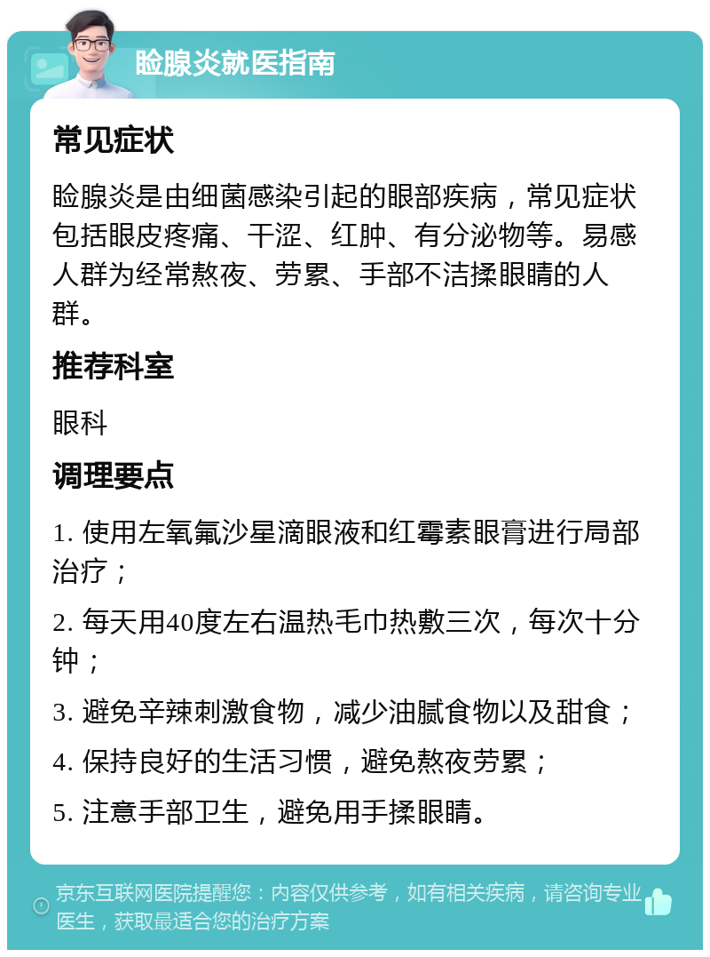 睑腺炎就医指南 常见症状 睑腺炎是由细菌感染引起的眼部疾病，常见症状包括眼皮疼痛、干涩、红肿、有分泌物等。易感人群为经常熬夜、劳累、手部不洁揉眼睛的人群。 推荐科室 眼科 调理要点 1. 使用左氧氟沙星滴眼液和红霉素眼膏进行局部治疗； 2. 每天用40度左右温热毛巾热敷三次，每次十分钟； 3. 避免辛辣刺激食物，减少油腻食物以及甜食； 4. 保持良好的生活习惯，避免熬夜劳累； 5. 注意手部卫生，避免用手揉眼睛。