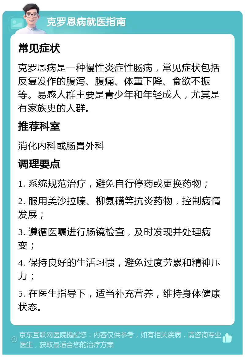 克罗恩病就医指南 常见症状 克罗恩病是一种慢性炎症性肠病，常见症状包括反复发作的腹泻、腹痛、体重下降、食欲不振等。易感人群主要是青少年和年轻成人，尤其是有家族史的人群。 推荐科室 消化内科或肠胃外科 调理要点 1. 系统规范治疗，避免自行停药或更换药物； 2. 服用美沙拉嗪、柳氮磺等抗炎药物，控制病情发展； 3. 遵循医嘱进行肠镜检查，及时发现并处理病变； 4. 保持良好的生活习惯，避免过度劳累和精神压力； 5. 在医生指导下，适当补充营养，维持身体健康状态。