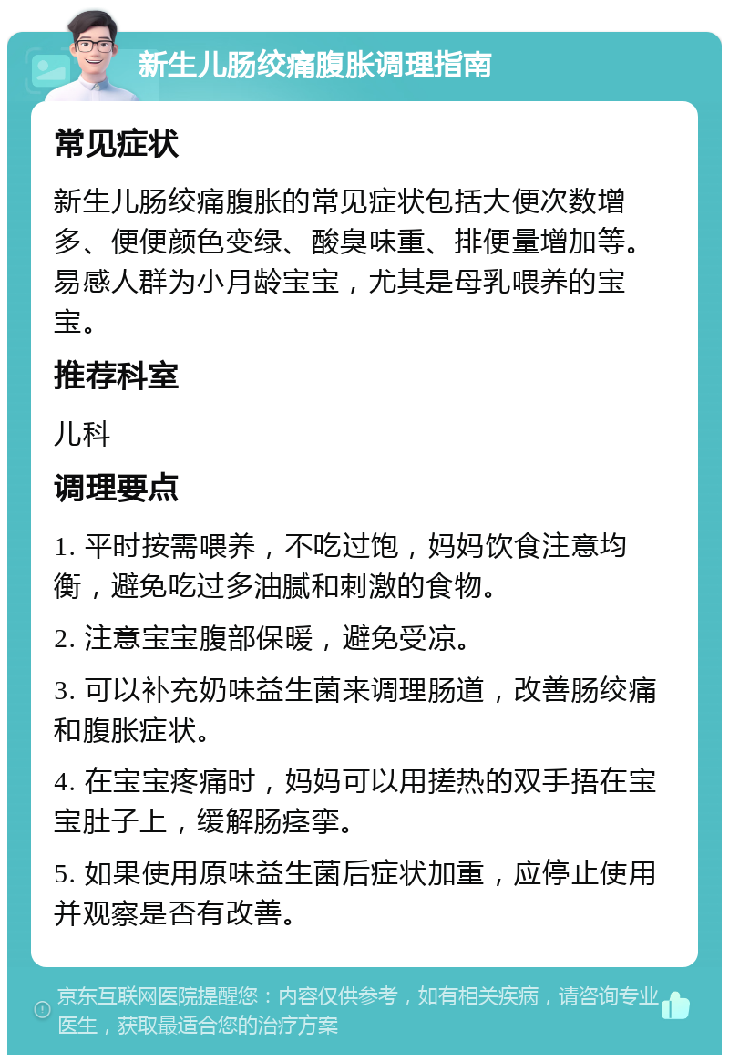 新生儿肠绞痛腹胀调理指南 常见症状 新生儿肠绞痛腹胀的常见症状包括大便次数增多、便便颜色变绿、酸臭味重、排便量增加等。易感人群为小月龄宝宝，尤其是母乳喂养的宝宝。 推荐科室 儿科 调理要点 1. 平时按需喂养，不吃过饱，妈妈饮食注意均衡，避免吃过多油腻和刺激的食物。 2. 注意宝宝腹部保暖，避免受凉。 3. 可以补充奶味益生菌来调理肠道，改善肠绞痛和腹胀症状。 4. 在宝宝疼痛时，妈妈可以用搓热的双手捂在宝宝肚子上，缓解肠痉挛。 5. 如果使用原味益生菌后症状加重，应停止使用并观察是否有改善。