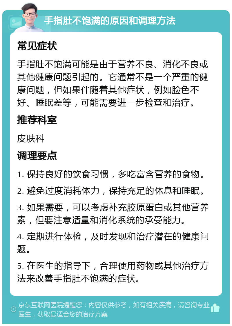 手指肚不饱满的原因和调理方法 常见症状 手指肚不饱满可能是由于营养不良、消化不良或其他健康问题引起的。它通常不是一个严重的健康问题，但如果伴随着其他症状，例如脸色不好、睡眠差等，可能需要进一步检查和治疗。 推荐科室 皮肤科 调理要点 1. 保持良好的饮食习惯，多吃富含营养的食物。 2. 避免过度消耗体力，保持充足的休息和睡眠。 3. 如果需要，可以考虑补充胶原蛋白或其他营养素，但要注意适量和消化系统的承受能力。 4. 定期进行体检，及时发现和治疗潜在的健康问题。 5. 在医生的指导下，合理使用药物或其他治疗方法来改善手指肚不饱满的症状。