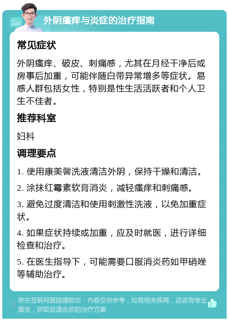 外阴瘙痒与炎症的治疗指南 常见症状 外阴瘙痒、破皮、刺痛感，尤其在月经干净后或房事后加重，可能伴随白带异常增多等症状。易感人群包括女性，特别是性生活活跃者和个人卫生不佳者。 推荐科室 妇科 调理要点 1. 使用康美馨洗液清洁外阴，保持干燥和清洁。 2. 涂抹红霉素软膏消炎，减轻瘙痒和刺痛感。 3. 避免过度清洁和使用刺激性洗液，以免加重症状。 4. 如果症状持续或加重，应及时就医，进行详细检查和治疗。 5. 在医生指导下，可能需要口服消炎药如甲硝唑等辅助治疗。