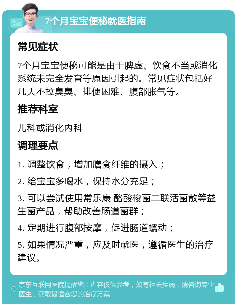 7个月宝宝便秘就医指南 常见症状 7个月宝宝便秘可能是由于脾虚、饮食不当或消化系统未完全发育等原因引起的。常见症状包括好几天不拉臭臭、排便困难、腹部胀气等。 推荐科室 儿科或消化内科 调理要点 1. 调整饮食，增加膳食纤维的摄入； 2. 给宝宝多喝水，保持水分充足； 3. 可以尝试使用常乐康 酪酸梭菌二联活菌散等益生菌产品，帮助改善肠道菌群； 4. 定期进行腹部按摩，促进肠道蠕动； 5. 如果情况严重，应及时就医，遵循医生的治疗建议。