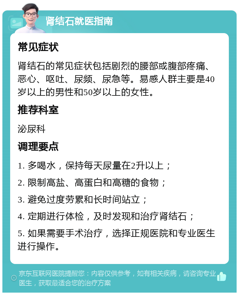 肾结石就医指南 常见症状 肾结石的常见症状包括剧烈的腰部或腹部疼痛、恶心、呕吐、尿频、尿急等。易感人群主要是40岁以上的男性和50岁以上的女性。 推荐科室 泌尿科 调理要点 1. 多喝水，保持每天尿量在2升以上； 2. 限制高盐、高蛋白和高糖的食物； 3. 避免过度劳累和长时间站立； 4. 定期进行体检，及时发现和治疗肾结石； 5. 如果需要手术治疗，选择正规医院和专业医生进行操作。