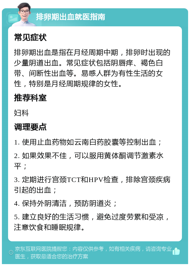 排卵期出血就医指南 常见症状 排卵期出血是指在月经周期中期，排卵时出现的少量阴道出血。常见症状包括阴唇痒、褐色白带、间断性出血等。易感人群为有性生活的女性，特别是月经周期规律的女性。 推荐科室 妇科 调理要点 1. 使用止血药物如云南白药胶囊等控制出血； 2. 如果效果不佳，可以服用黄体酮调节激素水平； 3. 定期进行宫颈TCT和HPV检查，排除宫颈疾病引起的出血； 4. 保持外阴清洁，预防阴道炎； 5. 建立良好的生活习惯，避免过度劳累和受凉，注意饮食和睡眠规律。