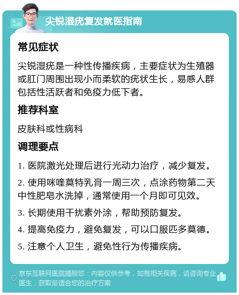 尖锐湿疣复发就医指南 常见症状 尖锐湿疣是一种性传播疾病，主要症状为生殖器或肛门周围出现小而柔软的疣状生长，易感人群包括性活跃者和免疫力低下者。 推荐科室 皮肤科或性病科 调理要点 1. 医院激光处理后进行光动力治疗，减少复发。 2. 使用咪喹莫特乳膏一周三次，点涂药物第二天中性肥皂水洗掉，通常使用一个月即可见效。 3. 长期使用干扰素外涂，帮助预防复发。 4. 提高免疫力，避免复发，可以口服匹多莫德。 5. 注意个人卫生，避免性行为传播疾病。