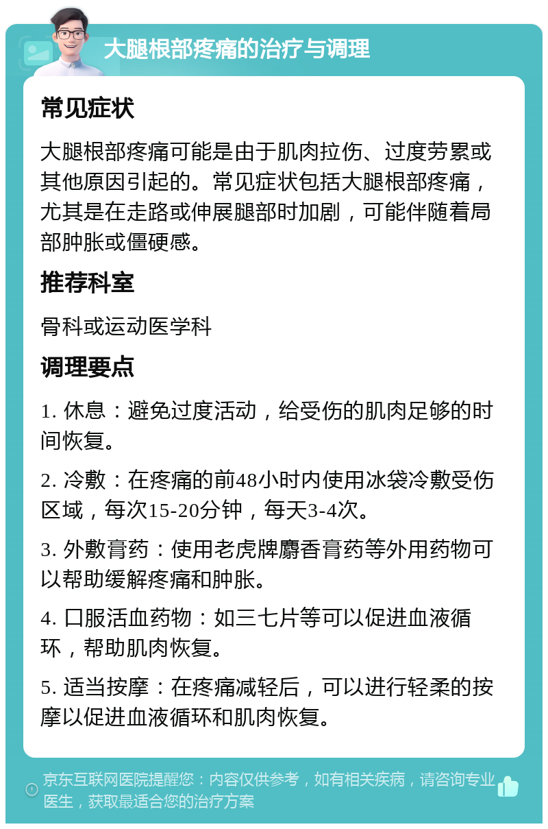 大腿根部疼痛的治疗与调理 常见症状 大腿根部疼痛可能是由于肌肉拉伤、过度劳累或其他原因引起的。常见症状包括大腿根部疼痛，尤其是在走路或伸展腿部时加剧，可能伴随着局部肿胀或僵硬感。 推荐科室 骨科或运动医学科 调理要点 1. 休息：避免过度活动，给受伤的肌肉足够的时间恢复。 2. 冷敷：在疼痛的前48小时内使用冰袋冷敷受伤区域，每次15-20分钟，每天3-4次。 3. 外敷膏药：使用老虎牌麝香膏药等外用药物可以帮助缓解疼痛和肿胀。 4. 口服活血药物：如三七片等可以促进血液循环，帮助肌肉恢复。 5. 适当按摩：在疼痛减轻后，可以进行轻柔的按摩以促进血液循环和肌肉恢复。