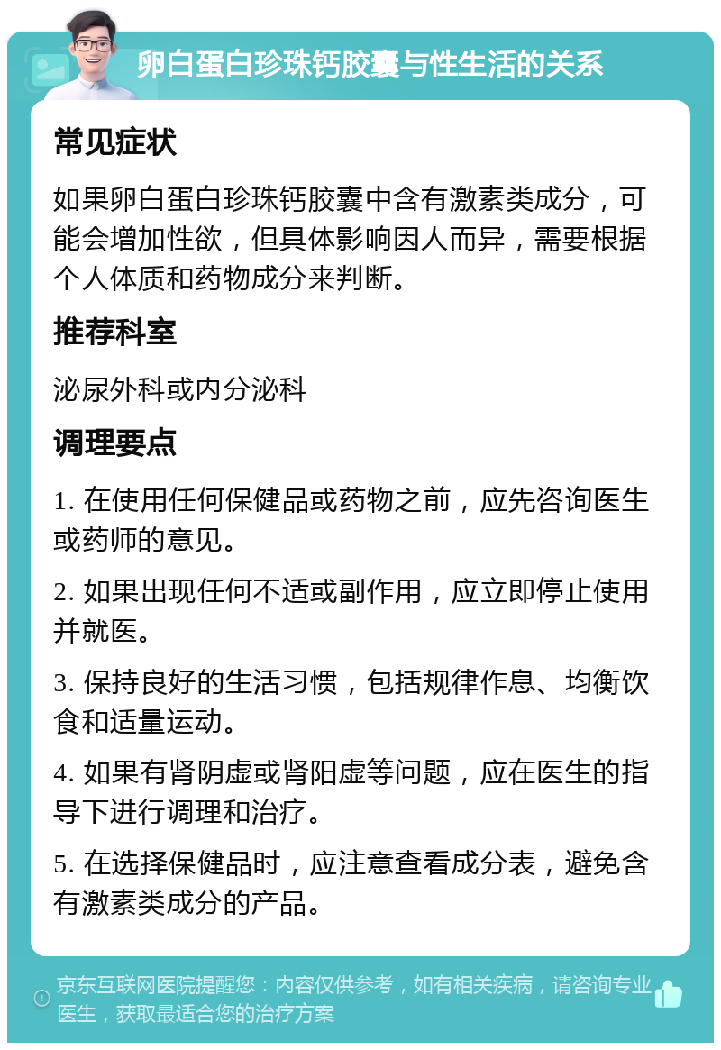 卵白蛋白珍珠钙胶囊与性生活的关系 常见症状 如果卵白蛋白珍珠钙胶囊中含有激素类成分，可能会增加性欲，但具体影响因人而异，需要根据个人体质和药物成分来判断。 推荐科室 泌尿外科或内分泌科 调理要点 1. 在使用任何保健品或药物之前，应先咨询医生或药师的意见。 2. 如果出现任何不适或副作用，应立即停止使用并就医。 3. 保持良好的生活习惯，包括规律作息、均衡饮食和适量运动。 4. 如果有肾阴虚或肾阳虚等问题，应在医生的指导下进行调理和治疗。 5. 在选择保健品时，应注意查看成分表，避免含有激素类成分的产品。