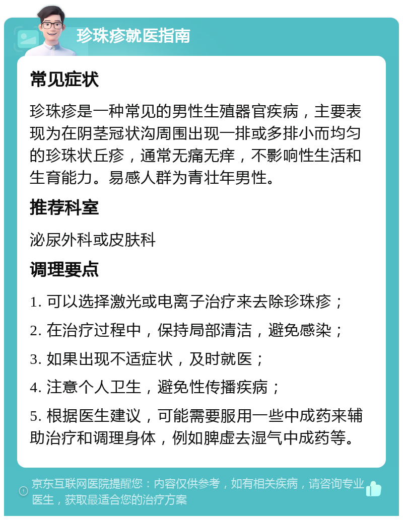 珍珠疹就医指南 常见症状 珍珠疹是一种常见的男性生殖器官疾病，主要表现为在阴茎冠状沟周围出现一排或多排小而均匀的珍珠状丘疹，通常无痛无痒，不影响性生活和生育能力。易感人群为青壮年男性。 推荐科室 泌尿外科或皮肤科 调理要点 1. 可以选择激光或电离子治疗来去除珍珠疹； 2. 在治疗过程中，保持局部清洁，避免感染； 3. 如果出现不适症状，及时就医； 4. 注意个人卫生，避免性传播疾病； 5. 根据医生建议，可能需要服用一些中成药来辅助治疗和调理身体，例如脾虚去湿气中成药等。