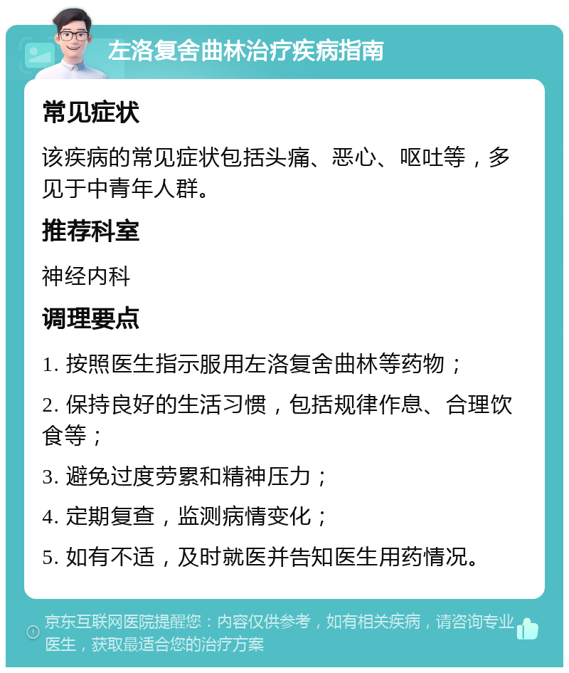 左洛复舍曲林治疗疾病指南 常见症状 该疾病的常见症状包括头痛、恶心、呕吐等，多见于中青年人群。 推荐科室 神经内科 调理要点 1. 按照医生指示服用左洛复舍曲林等药物； 2. 保持良好的生活习惯，包括规律作息、合理饮食等； 3. 避免过度劳累和精神压力； 4. 定期复查，监测病情变化； 5. 如有不适，及时就医并告知医生用药情况。