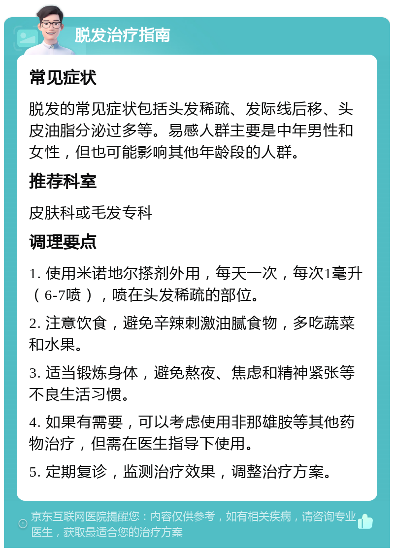 脱发治疗指南 常见症状 脱发的常见症状包括头发稀疏、发际线后移、头皮油脂分泌过多等。易感人群主要是中年男性和女性，但也可能影响其他年龄段的人群。 推荐科室 皮肤科或毛发专科 调理要点 1. 使用米诺地尔搽剂外用，每天一次，每次1毫升（6-7喷），喷在头发稀疏的部位。 2. 注意饮食，避免辛辣刺激油腻食物，多吃蔬菜和水果。 3. 适当锻炼身体，避免熬夜、焦虑和精神紧张等不良生活习惯。 4. 如果有需要，可以考虑使用非那雄胺等其他药物治疗，但需在医生指导下使用。 5. 定期复诊，监测治疗效果，调整治疗方案。