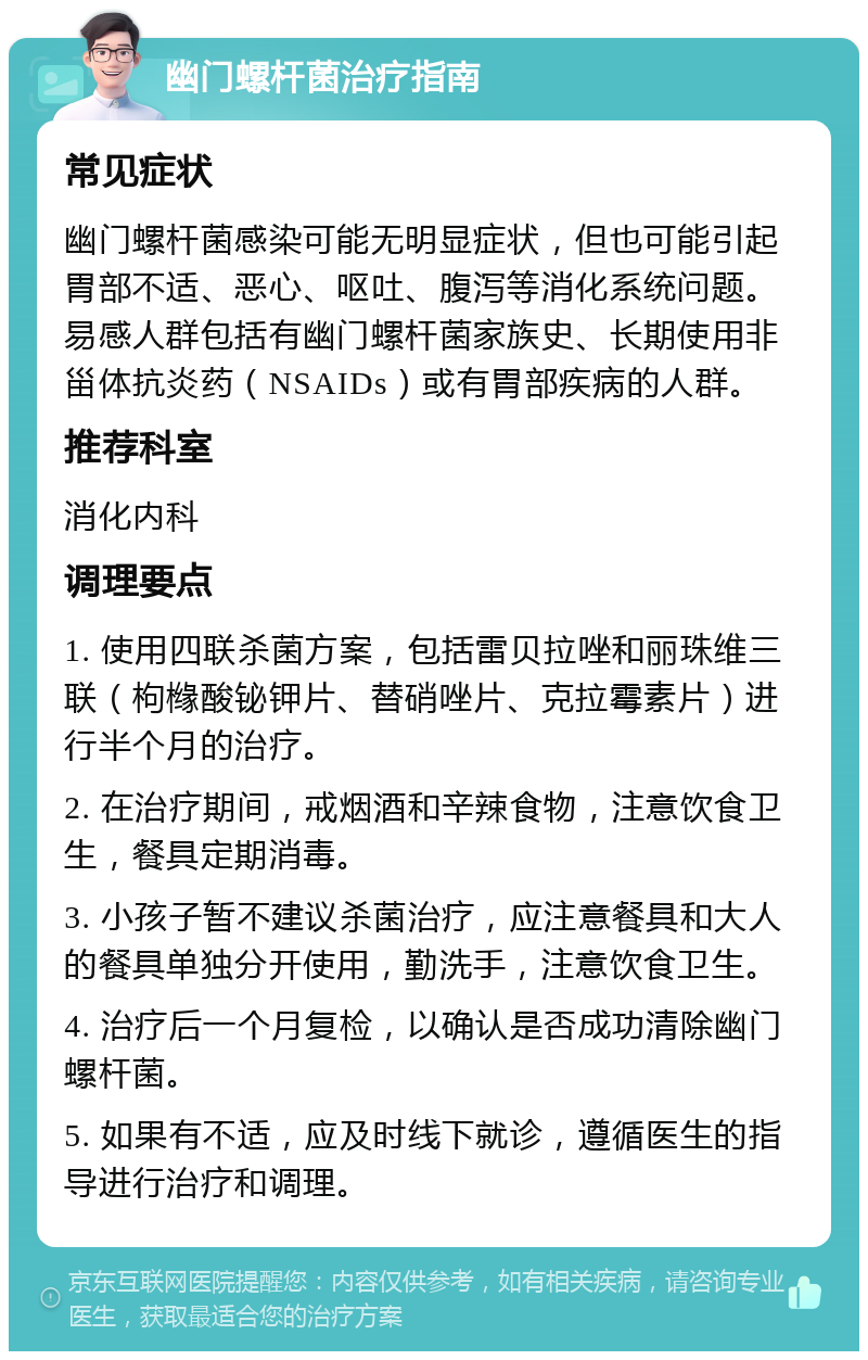 幽门螺杆菌治疗指南 常见症状 幽门螺杆菌感染可能无明显症状，但也可能引起胃部不适、恶心、呕吐、腹泻等消化系统问题。易感人群包括有幽门螺杆菌家族史、长期使用非甾体抗炎药（NSAIDs）或有胃部疾病的人群。 推荐科室 消化内科 调理要点 1. 使用四联杀菌方案，包括雷贝拉唑和丽珠维三联（枸橼酸铋钾片、替硝唑片、克拉霉素片）进行半个月的治疗。 2. 在治疗期间，戒烟酒和辛辣食物，注意饮食卫生，餐具定期消毒。 3. 小孩子暂不建议杀菌治疗，应注意餐具和大人的餐具单独分开使用，勤洗手，注意饮食卫生。 4. 治疗后一个月复检，以确认是否成功清除幽门螺杆菌。 5. 如果有不适，应及时线下就诊，遵循医生的指导进行治疗和调理。