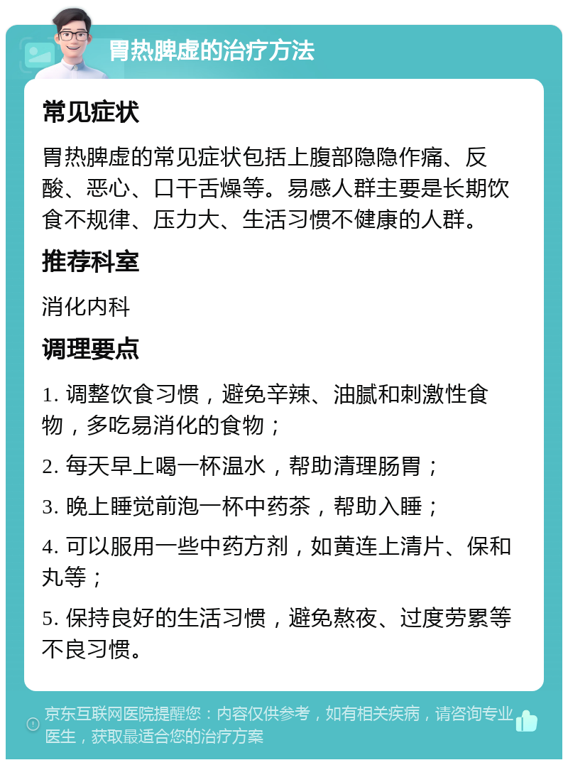 胃热脾虚的治疗方法 常见症状 胃热脾虚的常见症状包括上腹部隐隐作痛、反酸、恶心、口干舌燥等。易感人群主要是长期饮食不规律、压力大、生活习惯不健康的人群。 推荐科室 消化内科 调理要点 1. 调整饮食习惯，避免辛辣、油腻和刺激性食物，多吃易消化的食物； 2. 每天早上喝一杯温水，帮助清理肠胃； 3. 晚上睡觉前泡一杯中药茶，帮助入睡； 4. 可以服用一些中药方剂，如黄连上清片、保和丸等； 5. 保持良好的生活习惯，避免熬夜、过度劳累等不良习惯。