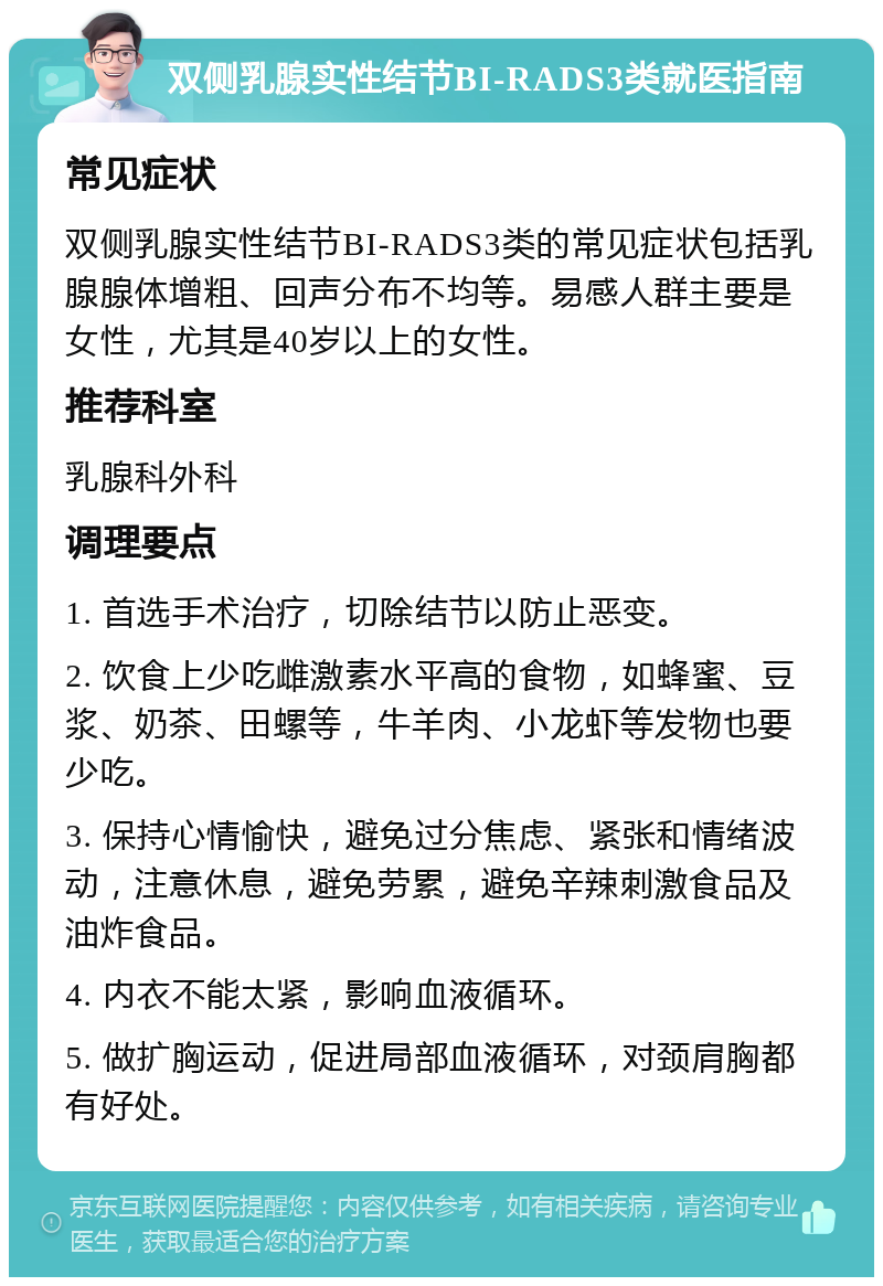 双侧乳腺实性结节BI-RADS3类就医指南 常见症状 双侧乳腺实性结节BI-RADS3类的常见症状包括乳腺腺体增粗、回声分布不均等。易感人群主要是女性，尤其是40岁以上的女性。 推荐科室 乳腺科外科 调理要点 1. 首选手术治疗，切除结节以防止恶变。 2. 饮食上少吃雌激素水平高的食物，如蜂蜜、豆浆、奶茶、田螺等，牛羊肉、小龙虾等发物也要少吃。 3. 保持心情愉快，避免过分焦虑、紧张和情绪波动，注意休息，避免劳累，避免辛辣刺激食品及油炸食品。 4. 内衣不能太紧，影响血液循环。 5. 做扩胸运动，促进局部血液循环，对颈肩胸都有好处。