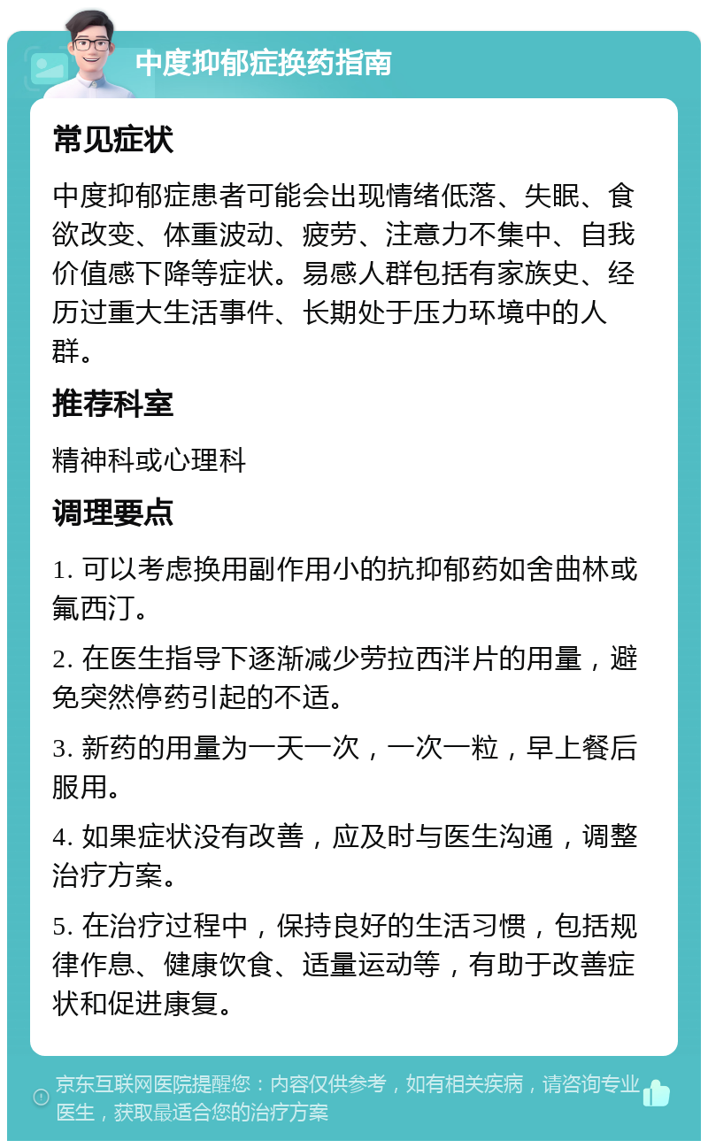 中度抑郁症换药指南 常见症状 中度抑郁症患者可能会出现情绪低落、失眠、食欲改变、体重波动、疲劳、注意力不集中、自我价值感下降等症状。易感人群包括有家族史、经历过重大生活事件、长期处于压力环境中的人群。 推荐科室 精神科或心理科 调理要点 1. 可以考虑换用副作用小的抗抑郁药如舍曲林或氟西汀。 2. 在医生指导下逐渐减少劳拉西泮片的用量，避免突然停药引起的不适。 3. 新药的用量为一天一次，一次一粒，早上餐后服用。 4. 如果症状没有改善，应及时与医生沟通，调整治疗方案。 5. 在治疗过程中，保持良好的生活习惯，包括规律作息、健康饮食、适量运动等，有助于改善症状和促进康复。