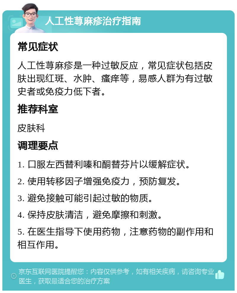 人工性荨麻疹治疗指南 常见症状 人工性荨麻疹是一种过敏反应，常见症状包括皮肤出现红斑、水肿、瘙痒等，易感人群为有过敏史者或免疫力低下者。 推荐科室 皮肤科 调理要点 1. 口服左西替利嗪和酮替芬片以缓解症状。 2. 使用转移因子增强免疫力，预防复发。 3. 避免接触可能引起过敏的物质。 4. 保持皮肤清洁，避免摩擦和刺激。 5. 在医生指导下使用药物，注意药物的副作用和相互作用。