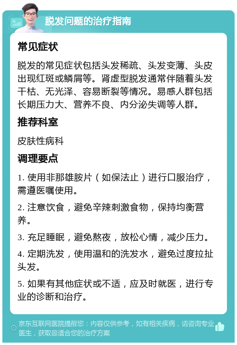 脱发问题的治疗指南 常见症状 脱发的常见症状包括头发稀疏、头发变薄、头皮出现红斑或鳞屑等。肾虚型脱发通常伴随着头发干枯、无光泽、容易断裂等情况。易感人群包括长期压力大、营养不良、内分泌失调等人群。 推荐科室 皮肤性病科 调理要点 1. 使用非那雄胺片（如保法止）进行口服治疗，需遵医嘱使用。 2. 注意饮食，避免辛辣刺激食物，保持均衡营养。 3. 充足睡眠，避免熬夜，放松心情，减少压力。 4. 定期洗发，使用温和的洗发水，避免过度拉扯头发。 5. 如果有其他症状或不适，应及时就医，进行专业的诊断和治疗。