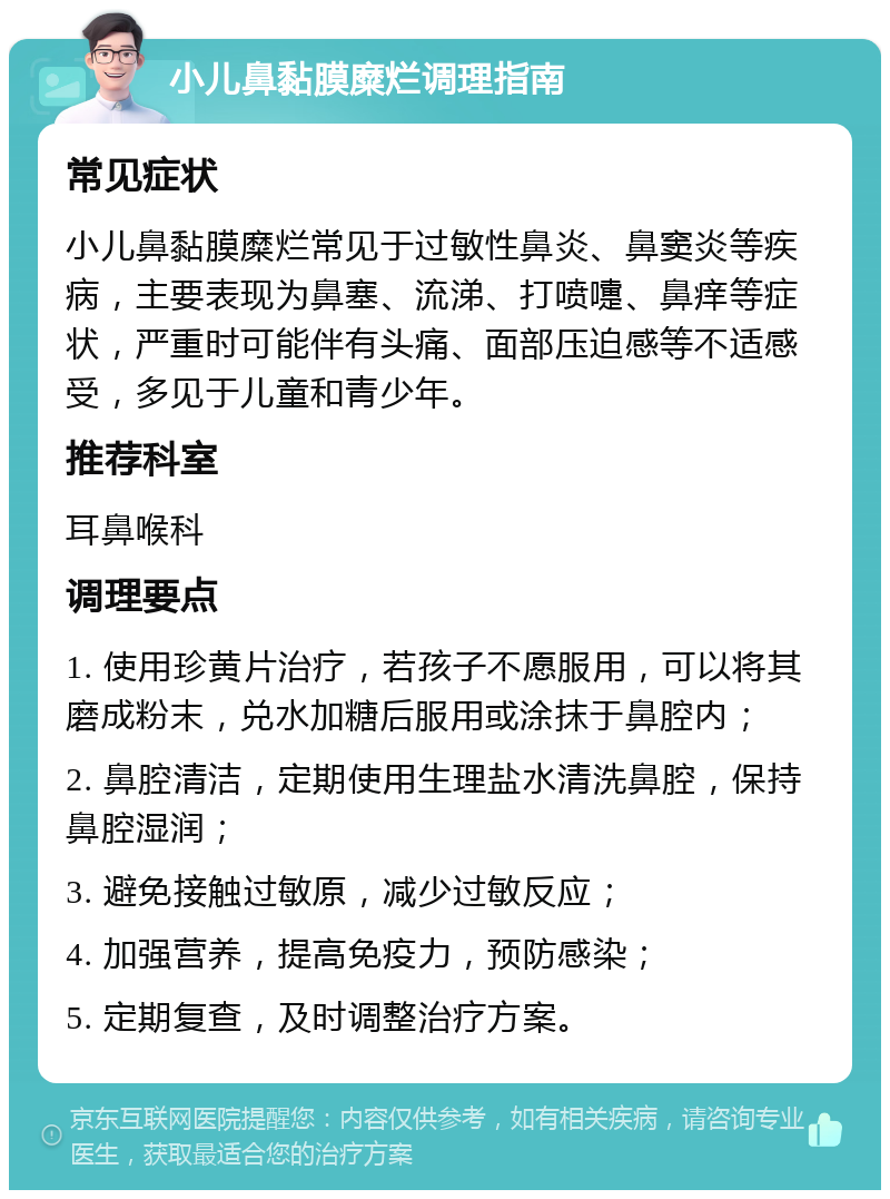 小儿鼻黏膜糜烂调理指南 常见症状 小儿鼻黏膜糜烂常见于过敏性鼻炎、鼻窦炎等疾病，主要表现为鼻塞、流涕、打喷嚏、鼻痒等症状，严重时可能伴有头痛、面部压迫感等不适感受，多见于儿童和青少年。 推荐科室 耳鼻喉科 调理要点 1. 使用珍黄片治疗，若孩子不愿服用，可以将其磨成粉末，兑水加糖后服用或涂抹于鼻腔内； 2. 鼻腔清洁，定期使用生理盐水清洗鼻腔，保持鼻腔湿润； 3. 避免接触过敏原，减少过敏反应； 4. 加强营养，提高免疫力，预防感染； 5. 定期复查，及时调整治疗方案。