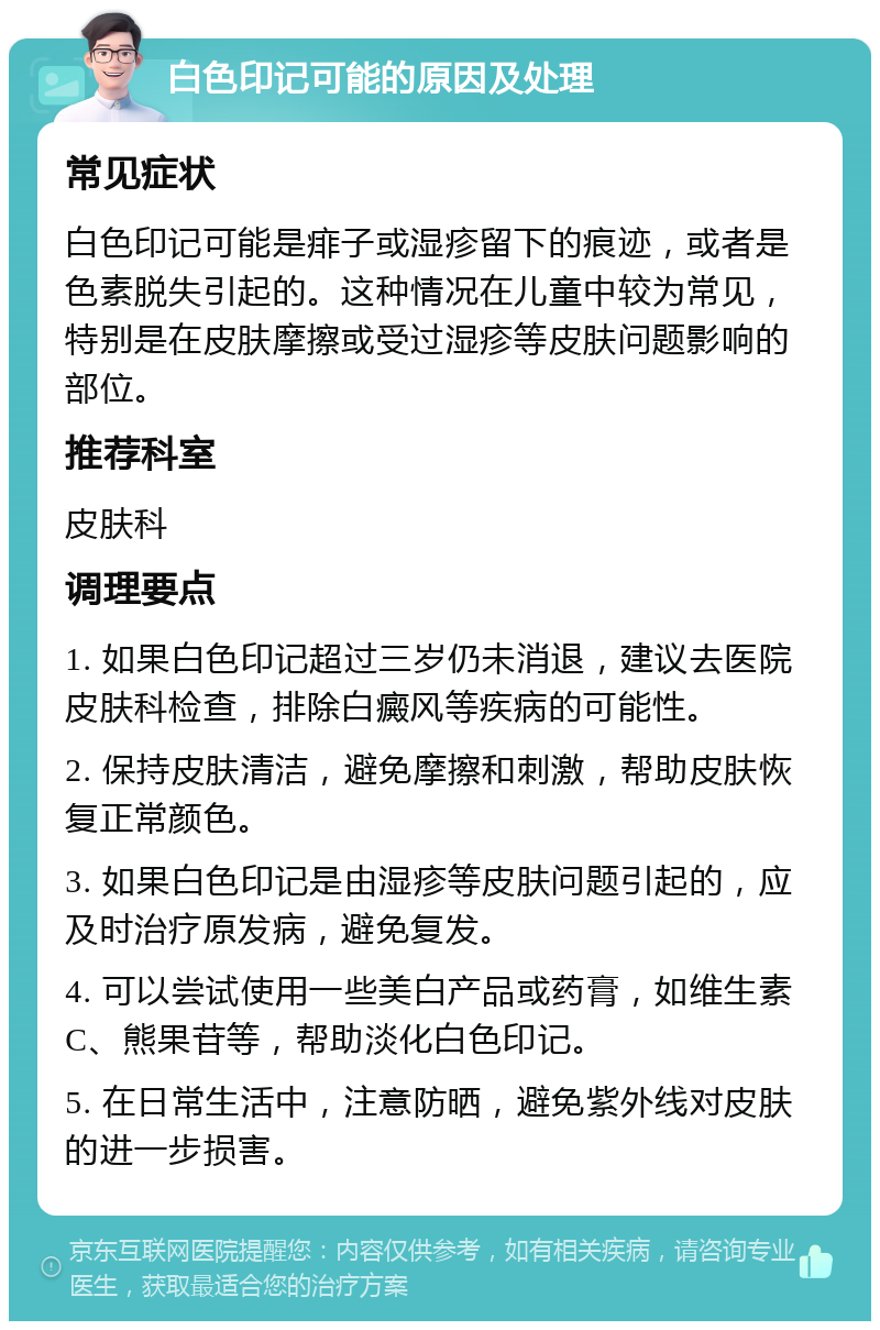 白色印记可能的原因及处理 常见症状 白色印记可能是痱子或湿疹留下的痕迹，或者是色素脱失引起的。这种情况在儿童中较为常见，特别是在皮肤摩擦或受过湿疹等皮肤问题影响的部位。 推荐科室 皮肤科 调理要点 1. 如果白色印记超过三岁仍未消退，建议去医院皮肤科检查，排除白癜风等疾病的可能性。 2. 保持皮肤清洁，避免摩擦和刺激，帮助皮肤恢复正常颜色。 3. 如果白色印记是由湿疹等皮肤问题引起的，应及时治疗原发病，避免复发。 4. 可以尝试使用一些美白产品或药膏，如维生素C、熊果苷等，帮助淡化白色印记。 5. 在日常生活中，注意防晒，避免紫外线对皮肤的进一步损害。