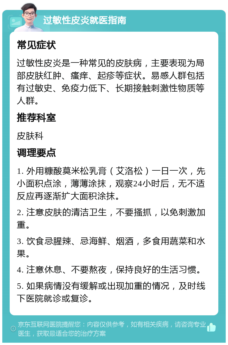 过敏性皮炎就医指南 常见症状 过敏性皮炎是一种常见的皮肤病，主要表现为局部皮肤红肿、瘙痒、起疹等症状。易感人群包括有过敏史、免疫力低下、长期接触刺激性物质等人群。 推荐科室 皮肤科 调理要点 1. 外用糠酸莫米松乳膏（艾洛松）一日一次，先小面积点涂，薄薄涂抹，观察24小时后，无不适反应再逐渐扩大面积涂抹。 2. 注意皮肤的清洁卫生，不要搔抓，以免刺激加重。 3. 饮食忌腥辣、忌海鲜、烟酒，多食用蔬菜和水果。 4. 注意休息、不要熬夜，保持良好的生活习惯。 5. 如果病情没有缓解或出现加重的情况，及时线下医院就诊或复诊。