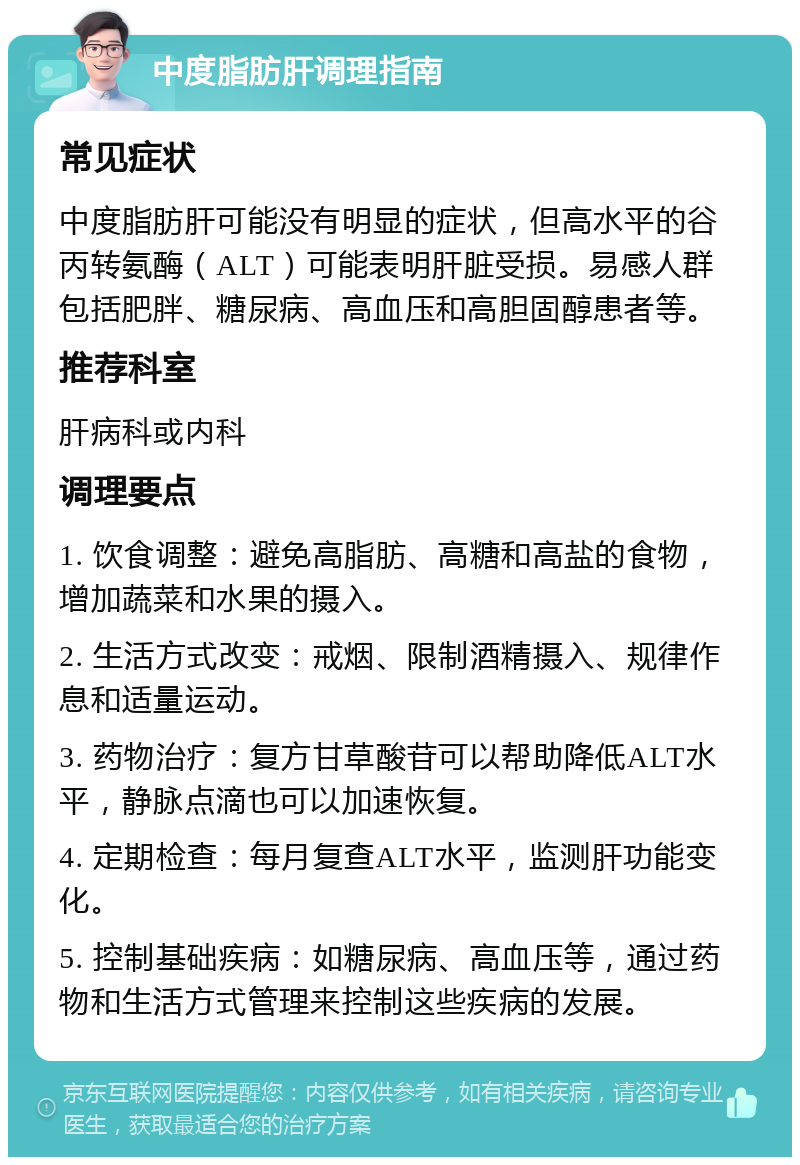 中度脂肪肝调理指南 常见症状 中度脂肪肝可能没有明显的症状，但高水平的谷丙转氨酶（ALT）可能表明肝脏受损。易感人群包括肥胖、糖尿病、高血压和高胆固醇患者等。 推荐科室 肝病科或内科 调理要点 1. 饮食调整：避免高脂肪、高糖和高盐的食物，增加蔬菜和水果的摄入。 2. 生活方式改变：戒烟、限制酒精摄入、规律作息和适量运动。 3. 药物治疗：复方甘草酸苷可以帮助降低ALT水平，静脉点滴也可以加速恢复。 4. 定期检查：每月复查ALT水平，监测肝功能变化。 5. 控制基础疾病：如糖尿病、高血压等，通过药物和生活方式管理来控制这些疾病的发展。