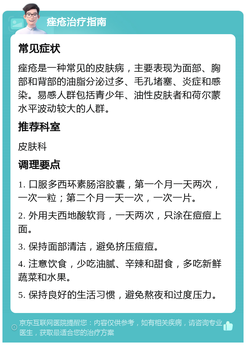 痤疮治疗指南 常见症状 痤疮是一种常见的皮肤病，主要表现为面部、胸部和背部的油脂分泌过多、毛孔堵塞、炎症和感染。易感人群包括青少年、油性皮肤者和荷尔蒙水平波动较大的人群。 推荐科室 皮肤科 调理要点 1. 口服多西环素肠溶胶囊，第一个月一天两次，一次一粒；第二个月一天一次，一次一片。 2. 外用夫西地酸软膏，一天两次，只涂在痘痘上面。 3. 保持面部清洁，避免挤压痘痘。 4. 注意饮食，少吃油腻、辛辣和甜食，多吃新鲜蔬菜和水果。 5. 保持良好的生活习惯，避免熬夜和过度压力。