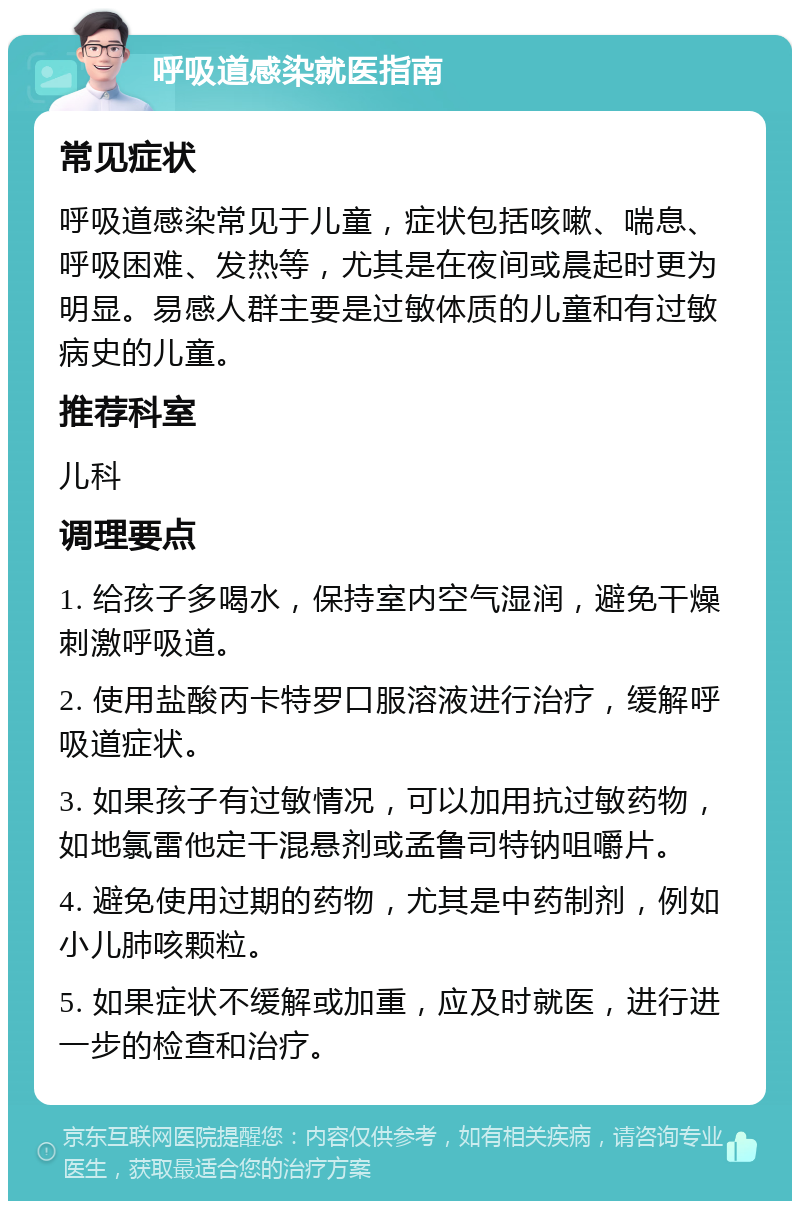 呼吸道感染就医指南 常见症状 呼吸道感染常见于儿童，症状包括咳嗽、喘息、呼吸困难、发热等，尤其是在夜间或晨起时更为明显。易感人群主要是过敏体质的儿童和有过敏病史的儿童。 推荐科室 儿科 调理要点 1. 给孩子多喝水，保持室内空气湿润，避免干燥刺激呼吸道。 2. 使用盐酸丙卡特罗口服溶液进行治疗，缓解呼吸道症状。 3. 如果孩子有过敏情况，可以加用抗过敏药物，如地氯雷他定干混悬剂或孟鲁司特钠咀嚼片。 4. 避免使用过期的药物，尤其是中药制剂，例如小儿肺咳颗粒。 5. 如果症状不缓解或加重，应及时就医，进行进一步的检查和治疗。